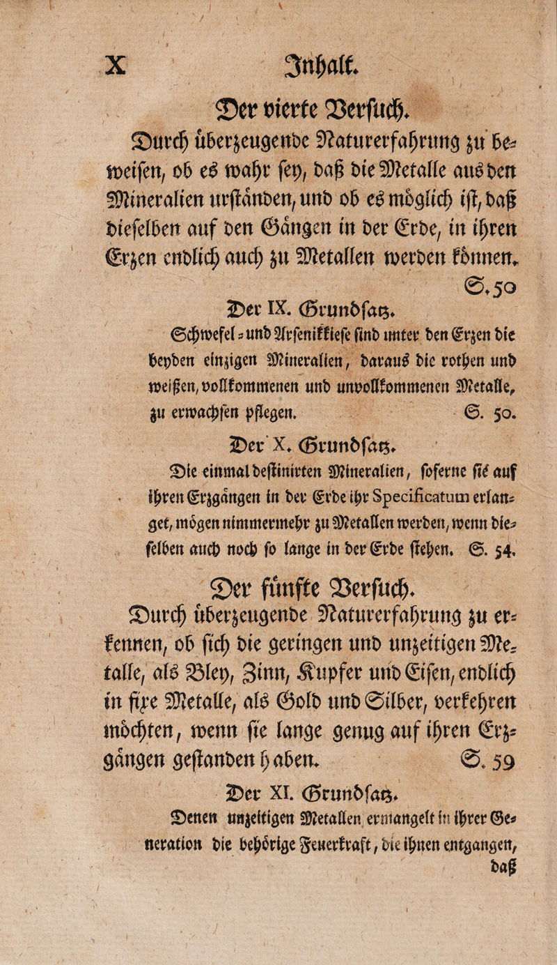 0e? tüetfe 23etfu$. 2)ui*cf) uber&amp;eugenbe Sfaturerfafjrung ju U- wetfen, ob e$ wai)t* fep, baß tue Sttetalie aus ben üfttneraiten urftanben, unb ob cS mbgücfj tft, baß biefefben auf t>eit ©äugen tu Per <£ct>e, tu ifjren €rjen enbtid) and) ju Metallen werben fbttnen, @.50 2)ec IX. (Biunbfat?. ©$mefe( 5 uttb Slrfeniftiefe fmb imter ben fr^en bie fcepben einigen Mineralien, barau£ Me rotten nnt> meinen, roEfommenen nnb unrotllommenen ju erwachten pflegen. 6. 50. 3Der X, <Snm&amp;fat$* ©ie einmalbefiinirten Mineralien, fbferne fit auf if>ren (gegangen in ber (grbe ihr Specificatum erlan* gec, mögen nimmermehr ju Metallen werben, wenn bie* felhen auch noch fo lange in beruhe flehen* 54, 2)et‘ fünfte 23erfudj. SDurcfj uberjeugenbe üftaturerfafjrung ju er« fennen, ob ftd) bie geringen unb unjetttgen talfc, aB 23let>, Sinn, Tupfer unb€ifen, enblicß in ftre SÜIetatte, aB ©olb unb ©über, oerfeßren mochten, wenn fte lange genug auf tßren €rj* gangen gefianben fj abeu. @. 59 2?cc XI. ©runbföQ. ©enen trajeftigen Metallen ermangelt in ihrer ©e* neration bie be^rige generfraft, bie ihnen entgangen, ba£ . . :). ' • , , ' ;