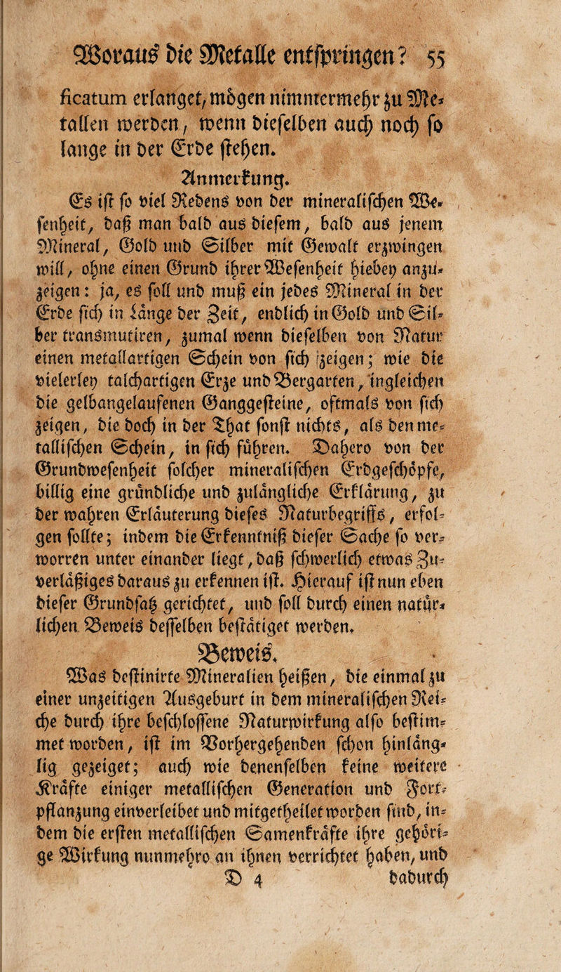 ficatum erlangef,m6gcn nimmermehr ju SOlc* tallen merken, mehrt btefelben auef) nod) fo lange in ber ©rbe jfeljen. ?lnmerfung« ©g tfl fo Dtel Siebeng Don Der mineraftfehen ©e* fenheit, baß man halb aug btefem, halb aug jenem Mineral, ®olb unb Silber mit ©etoalt erzwingen will, ofjne einen ©runb ihrer©efenheit hiebet) an$ti* geigen: ja, eg feil unb muß ein jebeg Mineral in bet* ©rbe ftd) in lange ber Seit, enbftch in©olb unb@il* ber frangmutiren, $umal wenn btefelben Don Statur einen metallartigen Schein Don fid) feigen; mte bte bielerlep talcharfigen ©r^e unb23ergarten/tngletchen bie gelbangelaufenen ©anggeßeine, oftmafg Don fidj jetgen, bie bodj in ber %§at fonß ntd)fg, alg Den me? talltfchen Schein, tn ftd) führen* 2)af)ero Don ber ©runbmefen^eit folcfyer mtneraltfdyen ©rbgefchdpfe, billig eine grünblicfye unb £uldngltd)e ©rfldrung, $u ber wahren (Erläuterung biefeg Siafurbegrtffg, erfol* gen follte; inbem bie ©rfennfmß biefer Sache fo Der-- toorren unter einanber liegt,baß fdtmerltd) ettoagB^ Derldßtgegbaraug$u ernennen t|L hierauf iß nun eben biefer ©runbfah gerichtet, unb fofl Durch einen nattir* liehen Sernetg beffelben beßdttget werben* ©ag beßinirfe Mineralien heißen, bie einmal ju einer un^etttgen 'iluggeburf in Dem mineralifdjen fjid? che Durch ihre befdßoßene Sftaturwirfung alfo beßtm? met worben, iß im ®orhergehenben fd)on hinlang* lig gejeiget; auch tote benenfelben feine weitere grafte einiger metallifchen ©eneratton unb $orfe Pflanzung etnDerletbet unb mtfgefheilet worben finb, im Dem Die erßen metallifchen Samenfrdfte ihre gehöri¬ ge ©irftmg nunmebre an ihnen bemchtet §ahen, unb 3) 4 babttrd)