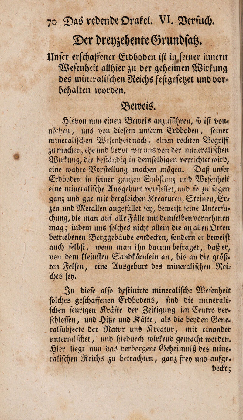 ©er l>ret)sc§ente ®nint>fa$. llnfer erfdjöffener (£rt>f>oben tft tn feiner tttnem Söefeit^ett allster $u ixt geheimen 3öirfung t>e£ miueraHfd>cn 9ietcf)$ feftgefe|et unt> oor* kfjaften worben. . 56eroei& Rieben nun einen 33etbetg mtgufuhren, fo ijl bott* normen , un$ bon biefem unferm Qrrbboben, feiner trnneraiifd)en ©efenijettnach, einen rechten 33egriff gu machen* ei)e unb bebor mir unß bon ber mineralifdjen ©trfung; bie befjcmbtg in bemfeibtgen beu1d)tettbirb, eine tpaijre SSorflelung mad)en mögen, ©a£ unfer (Erbboben tn feiner gangen ©ubflang unb ©efenf)et£ eine mtneralifd)e Ausgeburt borjMet, unb fo gu fagett gang unb gar mit bergfetcfyenKreaturen,©feinen, (Er* gen unb ©etaden angefudet fet;, beroeifl feine Unterfu* d}ung,bie man auf adelnde mifbemfeibenbornebmett mag; tnbem uns foiches nicf>C adein bie an aüen Orten betriebenen 23erggebdube entbeefen, fonbern et beroctfl auch feibjl, wenn man t^n bat um befraget, bafer, bon bem fieinflen ©anbforniein an, bis an bie grof? ten Seifen, eine Ausgeburt bes mineraltfdjen Dieu cfyes fet). ^n btefe a(fo bjeflinirte mineraiifche ©efen^ett fo(d)eö gefebaffenen ©rbbobens, ftnb bte mtneraiu fcfyen feurigen Grafte ber Sättigung im ©enfro ber* fdjioffen, unb Jpife unb ^a(fe, ab bie betten ©ene* ral^bjecfe ber 9tafur unb Kreatur, mit einanber untermifebet, unb §ieburd) mirfenb gemacht worben* jpier üegt nun bas berborgene ©ehetmntf bes mine* ralifchen 9ieid)ö gu betrachten, gang frei) unb aufge* beeft;
