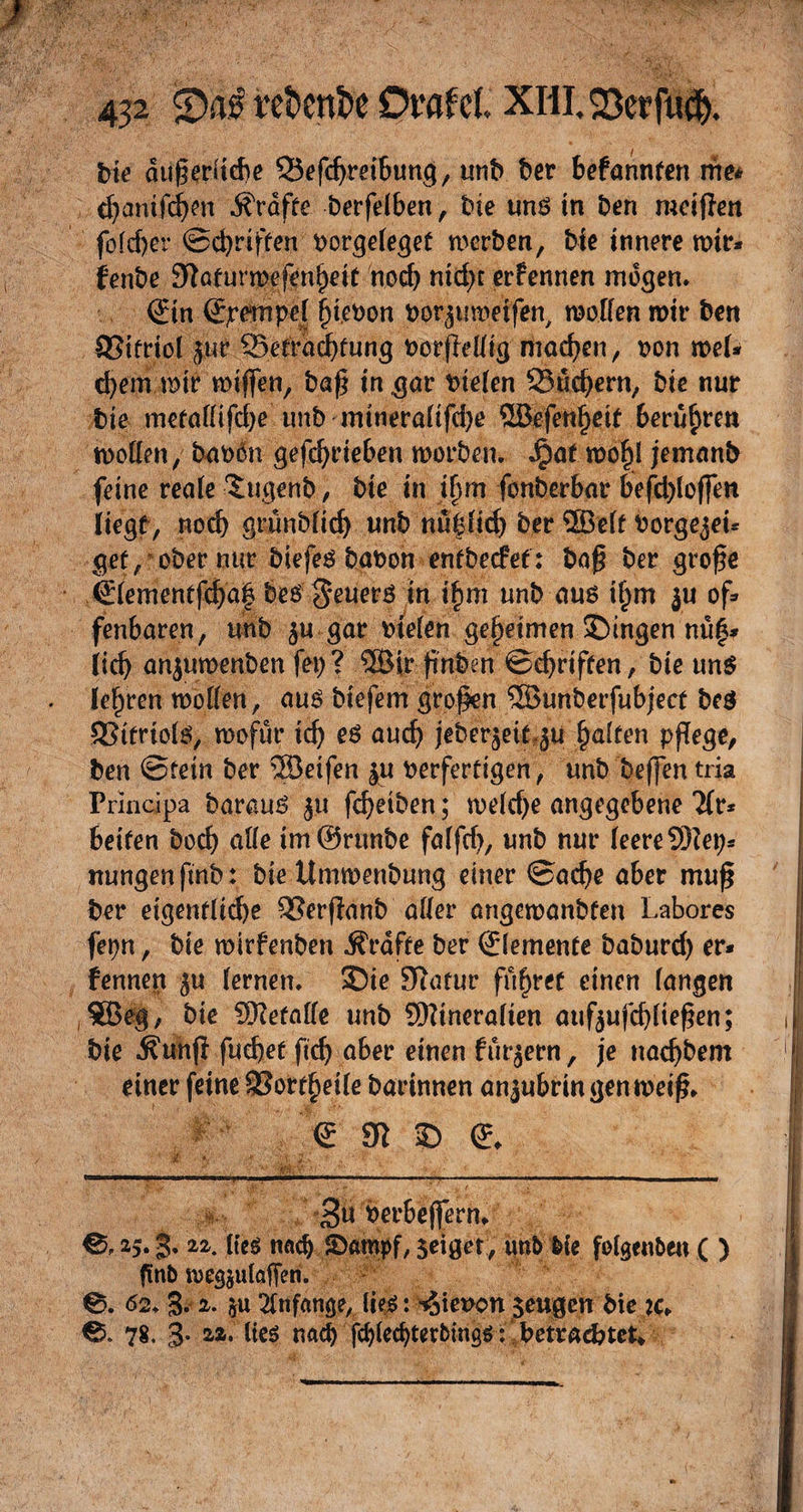 bk dußeriiebe QSefdjmbung, iinb ber befannfen me* cfjanifdjen tröffe berfeiben, bie und in ben mcißen fo(cf)er ©cbriffen borgekgef mcrben, bk innere mir* fenbe 9tafurmefenl)eit noch mcfyt ernennen mögen* &amp;n (Spempef f)kbon borjumetfen, motten mir ben SSifriof jut $5efrad)fung borfktttg machen, bon mef* d)em mir mißen, baß in gar biefen Q5ud)ern, bie nur bie mefattifdje unb mtnerafifdje 5öefenf)etf berühren motten, foibßn getrieben morben. ^)af mofjl jemanb feine reale Sigenb, bie in Jjj'm fonberbar befcbloffm liegt, noch grünbfid) unb nugficf) ber 2Beft borge^ei* gef, ober nur biefeS babon enfbecfet: baß ber große €fementfd)a| be$$euers in ifnu unb aus if;m ju of* fenbaren, unb $u gar biefen geheimen gingen nü|* lief) anjumenben fei> ? SSBir ßnben ©d)rtffen, bie uns lehren motten, aus biefem großen 5Bunberfubjecf be$ 3?tfriofs, mofür tcf> es aud) jeberjek,ju Ratten pflege, ben ©fein ber ®etfen ju berferfigen, unb beffen tria Principa barauS ju fd)etben; mefd)e angegebene 2fr* betten bod) atte im @runbe fafftf), unb nur feere SDktj* nungenftnb : bie Ummenbung einer ©adje aber muß ber eigentliche QSerßanb atter angemanbfen Labores fepn, bie mirfenben Ärafte ber Elemente baburd) er* fennen ju fernen, Sie 9iarur führet einen fangen 5Beg, bk Sftefatte unb Sfttneraften auf$ufd)(ießen; bie ^unfl fud)ef ftd) aber einen fur^ern , je nacßbem einer feine SSorf^eife barinnen anjubrin genmeiß* <£ 31 © <* w v' •? ■ yx :jL / * tiii ■ 11 > i n i ■ ■——■■■ ■ ■■ ■ ■ 3« berbeffern* 25. g. 22. lieg nach Stampf, seiger, unb bie fofgenben ( ) ftnb meg^ulaffen. 0. 62* 3- 2. §u Anfänge, lies: ^ieuon $eugen bie k* 0. 78. 3- 22. lies nad) fcf)kcbterbings: betrautet*