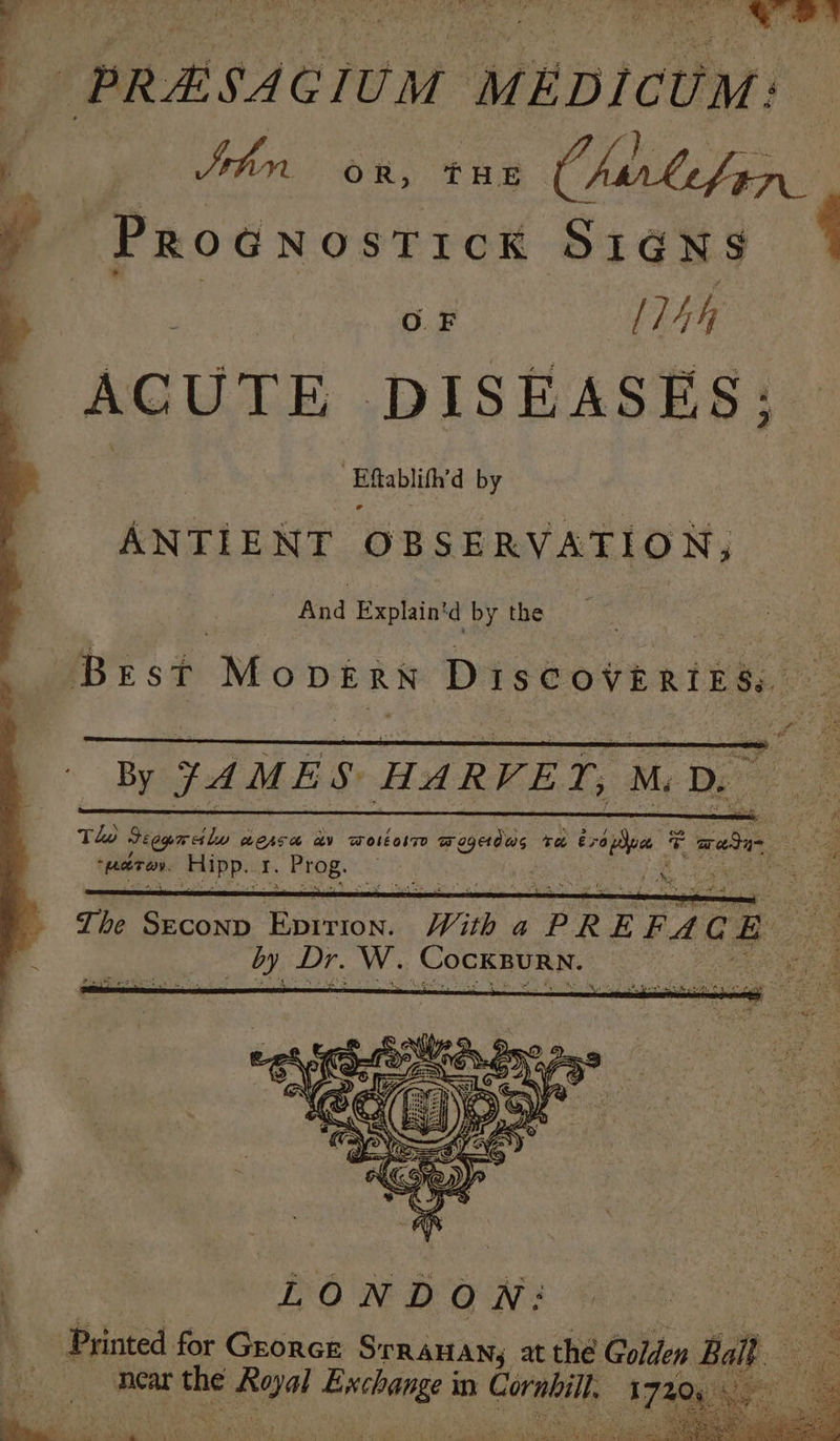 PRESAGIUM | MEDICUM: Sehr Ono fae Chirlefen. PROGNOSTICK SIGNS { oe [74h ACUTE DISEASES; ‘Eftablifh’d by ANTIENT OBSERVATION, - And Explain'd by the Best Mopvern Discovertis. — By JAMES HARVET, MD. Tle Feegem ot lu LOATH AV WoleolT wogedus ra €; pee ic a Sf Am *wshren, Sipps: i. Brog. hee ee: Ys i0y Secon Een. Wie OR EFAG Bo by Dr. Ww. (Cockpurn. — pe eae P rinted for GrorcE SrRAHAN, at the Golden Balt a : near Se ero EN: in Corail. - rer ee ae mt | ibs ie wy