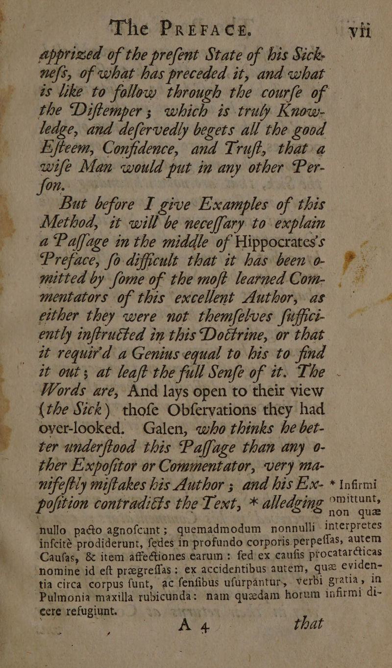 apprized of the prefent State of his Sicke nels, of what has preceded it, and what is like to follow through the courfe of — the ‘Diftemper ; which is truly Know- ledge, and defervedly begets all the good Esfteem, Confidence, and Truft, that a wife Man would put in any other Per- On. MMi But before I give Examples of this Method, it will be neceffary to explain Preface, fo dificult that it has been o- P mitted by fome of the moft learned Com- . — mentators of this excellent Author, as either they were not themfelves fuffici- ently inftrutted in this Doctrine, or that it requir'd a Genius equal to his to find it out; at leaft the full Senfe of it. The - Words are, And lays open to their view {the Sick) thofe Obferyations they had over-looked. Galen, who thinks he bet- ter underftood this Paffage than any o- ther E:xpofitor or Commentator, very ma- nifeftiy miftakes his Author ; and his Ex- * \nfrmi pofition contradicts the Text, * alledging °P'N® on que nullo pao agnofcunt ; quemadmodum nonnulli Interpretes infcité prodiderunt, fedes in profundo corporis perpeflas, autem Caufas, &amp; item affectiones earum : fed ex caufis procatarcticas ‘nomine id eft preegreffas ; ex accidentibus autem, que eviden- tia circa corpus funt, ac fenfibus ufurpantur, verbi gratia, in cere refugiunt. ; Ava that gs