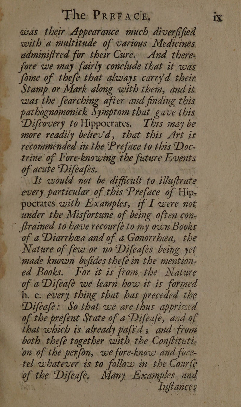 with a multitude of various Medicines. adminifired for thei Cure. And theres jore we may fairly conclude that it was fome of thefe that always carryd their Stamp or Mark along with them, and it was the fearching after and finding this pathognomonick Symptom that gave this ‘Difcovery to Hippocrates. This may be more readily belev'd, that this Art is recommended in the ‘Preface to this Doc- trine of Fore-knowing the future Events of acute ‘Difeafes, ar It would not be difficult to iluftrate every particular of this Preface of Hip, pocrates with Examples, if I were not, under the Misfortune, of being often con- of a Diarrhea and of a Gonorrhea, the Nature of few or no ‘Difeafes being yet ‘made known befides thefe in the mention- ed Books. For. it is fromthe Nature of aDifeafe we learn how it is forined Difeafe: So that we are thus apprizcd of the prefent State of a Difeafe, and of that which is already pafs'd ; and from both. thefe together with the Conftitutt, of the Difeafe, Many Examples, and