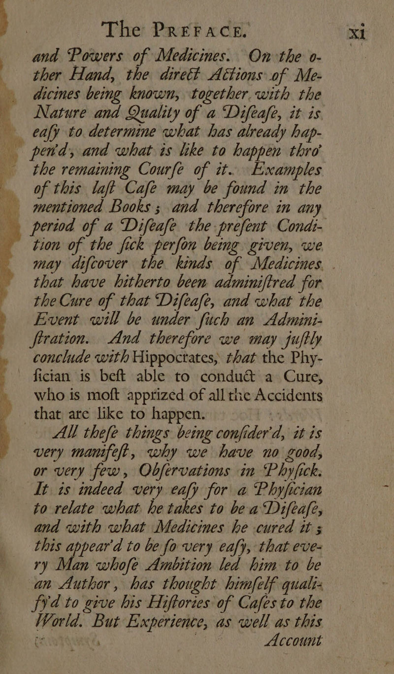ana Powers of Medicines. On the o- ther Hand, the dirett Aétions of Me- dicines being known, together. with the Nature and Quality of a ‘Difeafe, it is the remaining Courfe of it. Examples of this laft Cafe may be found in the tion of the fick perfon being given, we that have hitherto been adminiftred for the Cure of that ‘Difeafe, and what the Event will be under fuch an Admini- firation. And therefore we may juftly conclude with Hippoctates, that the Phy- fician is beft able to condu&amp; a Cure, who is moft apprized of all the Accidents AM thefe things being confider'd, it is or very few, Observations in Phyjfick. It is indeed very eafy for a Phyfician to relate what he takes to be a‘Difeafe, and with what Medicines he cured it 3 this appear'd to be fo very eafy, that eve- ry Man whofe Ambition led him to be an Author, has thought himfelf quali- fy¥d to give his Hiftories of Cafes to the World. But Experience, as well as this Cunt Qaye A Account &amp;
