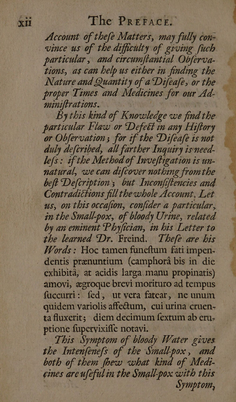 Account of thefe Matters, may fully con- vince us of the difficulty of giving fuch particular, and circumftantial Obferva- tions, as can help us either in finding the proper Times and Medicines for our Ad- miniftrations. | | By this kind of Knowledge we find the particular Flaw or Defeét im any Hiftory or Obfervation ; for if the Difeafe 1s not duly defcribed, all farther Inquiry isneed- befs: tf the Method of Inveftigation is un- natural, we can difcover nothing fromthe beft Defcription’; but Inconfiftencies and — Contradictions fillthe whole Account. Let us, on this occafion, confider a particular, in the Small-pox, of bloody Urine, related by an eminent Phyfictan, in his Letter to the learned “Dr. Freind. Thefe are his Words: Hoc tamen funeftum fati impen- exhibita, at acidis larga. manu propinatis) amovi, zgroque brevi morituro ad tempus fuccurri: fed, ut vera fatear, ne unum quidem variolis affe@um, cui urina cruen- ta fluxerit; diem decimum fextum ab eru; ptione fupervixifle notavi. i This Symptom of bloody Water gives the Intenfenefs of the Smallpox, and both of them fhew what kind of Medi- gines are ufeful in the Small-pox with this bi oe Symptom,