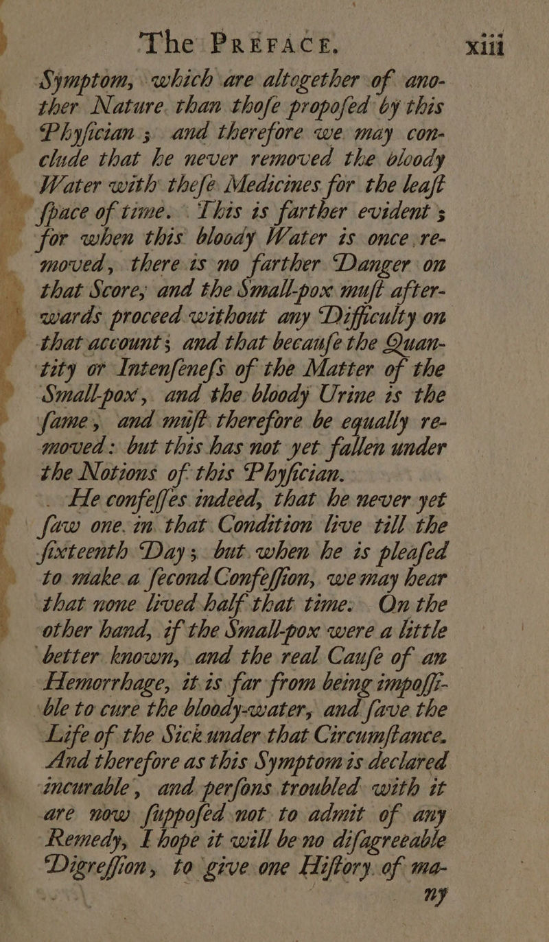 Symptom, which are altogether of ano- _ ther Nature. than thofe propofed by this Phyfician ; and therefore we. may con- clude that he never removed the bloody Water with thefe Medicines for the leaft fpace of time. This is farther evident s for when this bloody Water is once .re- _ moved, thereis no farther Danger on _ that Score, and the Small-_pox mujft after- wards proceed without any ‘Difficulty on that account; and that becanfe the Quan- ‘tity or Intenfenefs of the Matter of the Smallpox, and the bloody Urine is the fame, and muft: therefore be equally re- moved: but this has not yet fallen under the Notions of this Phyfician. . Fe confelfes indeed, that he never yet faw one. in that Condition live till the fixteenth Day; but. when he is pleafed to make.a fecond Confeffion, wemay hear that none lived half that time. On the other hand, if the Small-pox were a little better known, and the real Caufe of an Hemorrhage, wis far from being impoffi- ble to cure the bloody-water, and fave the Life of the Sick under that Circumftance. And therefore as this Symptomis declared incurable, and perfons troubled with it are now fuppofed not to admit of any Remedy, E hope it will be no difagreeable Digreffion, to give one EHiftory. of ma-
