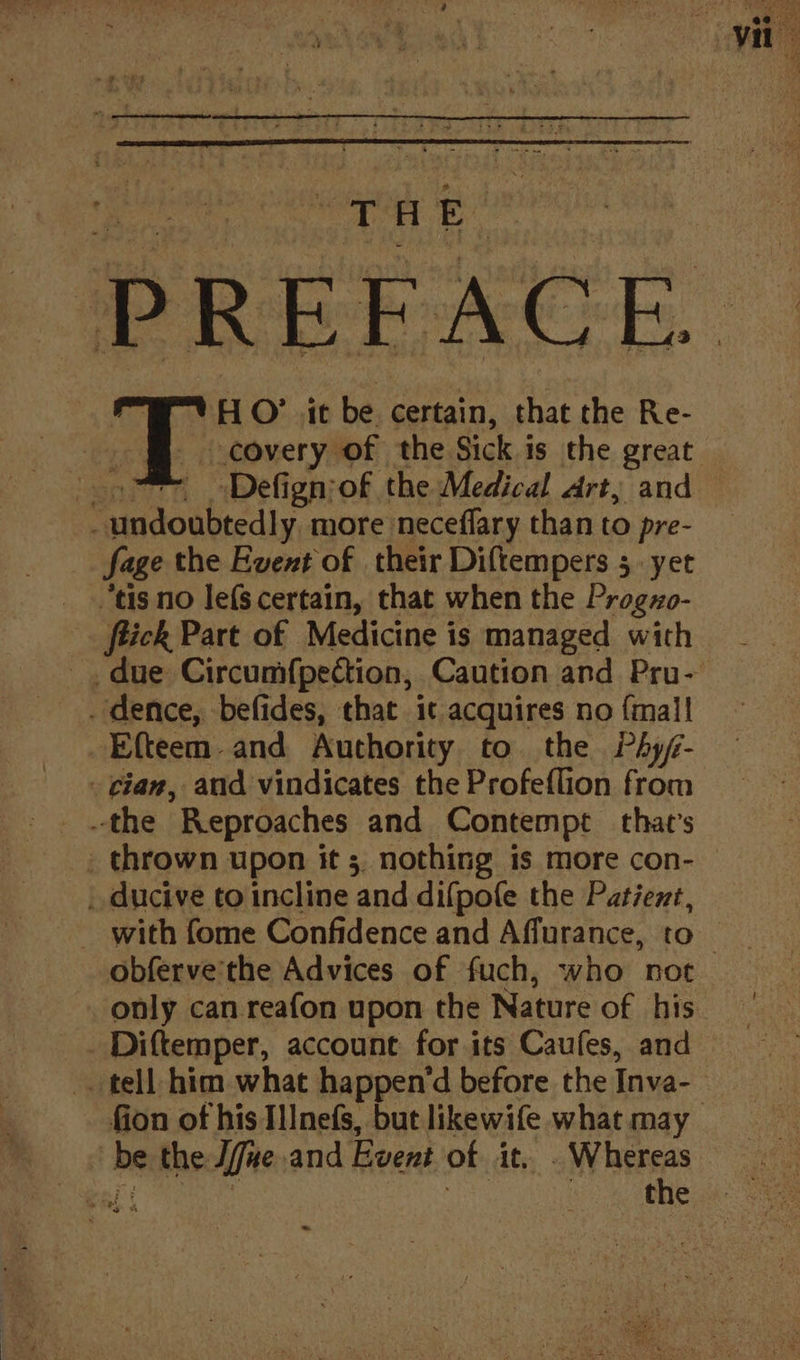 TW HO’ it be certain, that the Re- covery of the Sick is the great (oo * Defignsof the Medical drt, and — - undoubtedly, more neceflary than to pre- - fage the Event of their Diftempers 5. yet “tis no lefScertain, that when the Progzo- _ flick Part of Medicine is managed with due Circumfpection, Caution and Pru- . dence, befides, that it acquires no {mall -Efteem-and Authority to the Phyf- - tian, and vindicates the Profeflion from the Reproaches and Contempt that’s _ thrown upon it 3. nothing is more con- | ducive to incline and difpofe the Patient, _ with fome Confidence and Affurance, to obferve'the Advices of fuch, who not only can reafon upon the Nature of his _ Diftemper, account for its Caufes, and _ tell him what happen‘d before the Inva- fion of his Illnefs, but likewife what may. be the Jfue.and Event of it. . Whereas wal eae . the