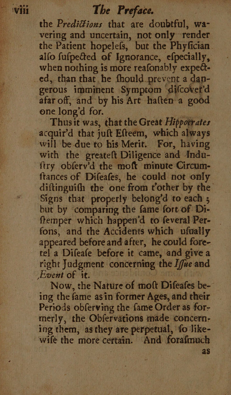 the PrediZions that are doubtful, wa- vering and uncertain, not only render the Patient hopelefs, but the Phyfician. alfo fufpected of Ignorance, efpectally, when nothing 1s more reafonably expe- ed, than that he fhould prevent a dan- gerous imminent Symptom ‘difcovet’d afar off, and by his Are haften a good one long’d for. Sats ee Thusit was, that the Great Hippotrates _ acquir’d that juft Efteem, which always will be-due to his Merit. For, having with the greateft Diligence and Indu- ftry obferv’d the moft minute Circum- ftances of Difeafes, he could not only diftinguith the one from tother by the Signs that properly belong’d to each ; but by comparing the fame fort of: Di- fremper which happend to feveral Per- _ fons, and the Accidents which ufually appeared before and after, he could fore- tel a Difeafe before it came, and give a right Judgment concerning the [jue and Ewent of it. Ded ITT } Now, the Nature of moft Difeafes be- ing the fame asin former Ages, and their Periods obferving the fame Order as for- merly, the Obfervations made concern- ing them, as they are perpetual, fo like- wilé the more certain. And forafmuch | : 3 as