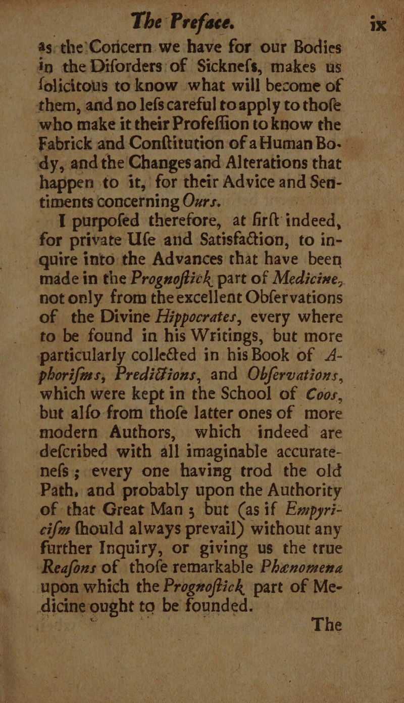 folicitous to know what will become of them, and no lefscareful toapply to thofe happen to it, for their Advice and Sen- timents concerning Ozrs. 2M TI purpofed therefore, at firft indeed, for private Ufe and Satisfaction, to in- of the Divine Hippocrates, every where to be found in his Writings, but more particularly collected in his Book of 4- phorifims, Prediions, and Obfervations, but alfo from thofe latter ones of more modern Authors, which indeed are defcribed with all imaginable accurate- nefs; every one having trod the old Path, and probably upon the Authority of that Great Mans but (as if Ewpyri- cifm fhould always prevail) without any further Inquiry, or giving us the true Reafons of thofe remarkable Phenomena __dicine ought to be founded.