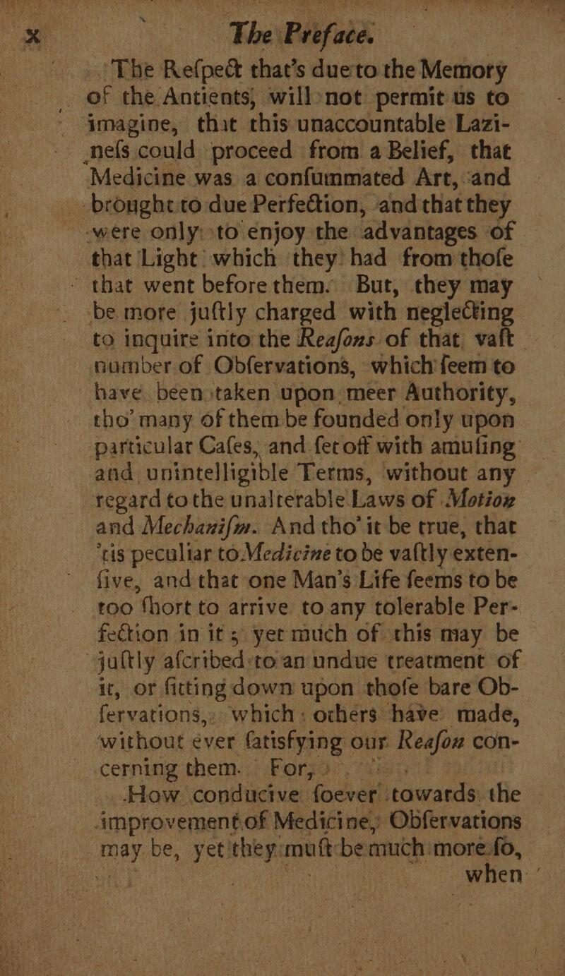 The Refpet that’s dueto the Memory i of the. Antients, will:not permit us to - 4|magine, that this unaccountable Lazi- nefs could proceed from a Belief, that Medicine was a confummated Art, and brought. to due Perfection, and that they were only: to enjoy the advantages of that Light which they’ had from thofe that went beforethem. But, they may be more juftly charged with neglecting to inquire into the Reafons of that vaft — number of Obfervations, which feem to have. been taken upon. meer Authority, tho’ many Of them be founded only upon particular Cafes, and fet off with amuling and unintelligible Terms, without any regard tothe unalterable Laws of Motiox and Mechanifm. And tho’ it be true, that ‘ris peculiar to. Medicine to be valtly exten- five, and that one Man’s Life feems to be too “thort to arrive to any tolerable Per- fection in its yet much of this may be jaltly alcribed: to an undue treatment of it, or fitting down upon thofe bare Ob- fervations,. which: ochers have made, without éver ae our Reafou con- cerning them. For, bis How conducive focal itawards: the — improvementof Medicine, Obfervations nay be, yet! dan mutt be much: more.fo, | “when ;
