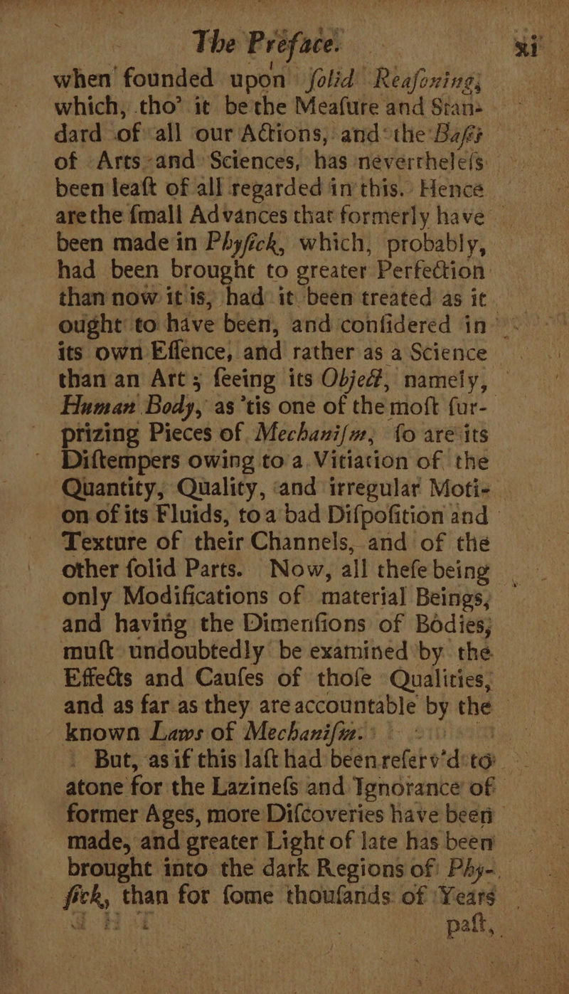 when founded upon jolid Reafoxing; which, tho’ it be the Meafure and Stan- dard ofall our Aétions, and: the Bafes been leaft of all regarded im this. Hence been made in Phyfick, which, probably, than now it is, had’ it been treated as it ptizing Pieces of Mechani/m, fo are its - Diftempers owing toa Vitiation of the Quantity, Quality, and irregular Moti- Texture of their Channels, and of the only Modifications of material Beings, and having the Dimenfions of Bodies; muft undoubtedly be examined by the Effects and Caufes of thofe Qualities, known Laws of Mechanifiz. made, and greater Light of late has beer