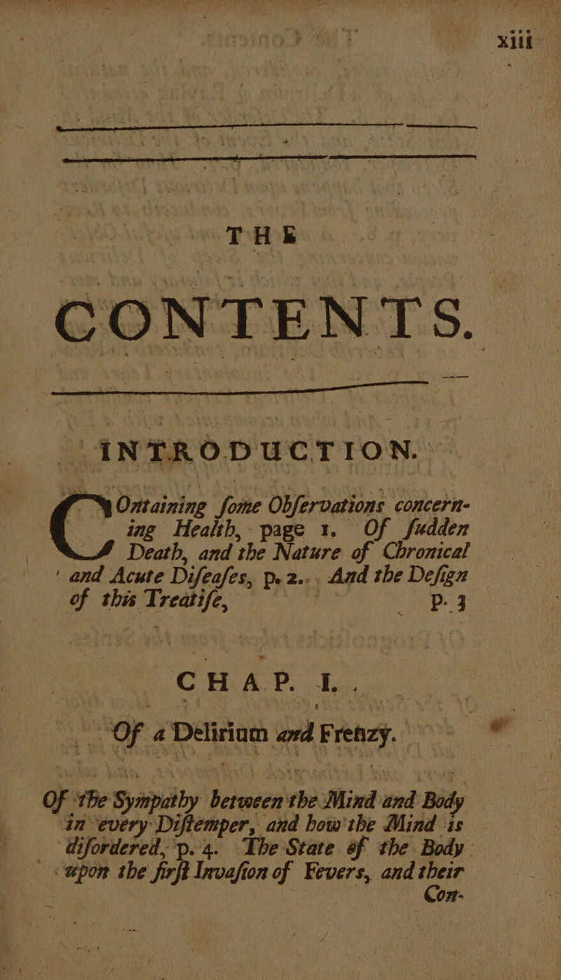 xi THE CONT aes Ss. INTRODUCTION. Ontaining ‘foie Obfervations concerns | ing Health, page 1. Of fudden Death, and the Nature of Chronical ‘and Acute Difeafes, De 2.. _ And the Defigz of this eee a4 Cc H A P. I. : ra oF: a oat Ge ond 1 Brenzy. | wil of: the 5 iby eee rhe Mind a Bod : in 5 py Jol and how'the Mind 4 di Weardebel: p. 4. The State of the Body. < upon the firft Invafton of Fevers, and uid : Con: