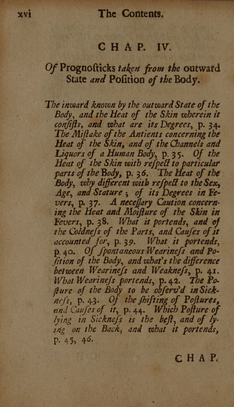 BaP MONE eR RANA GTRO TSS ROR TORR Eg An Cee en ee ae The Contents. CHAP. IV. Of Prognotticks taken from the outwatd State and Pofition of the Body. The inward known by the outward State of the Body, and the Heat of the Skin wherein it — confifts, ard what are its Degrees, p. 34 The Mifteke of the Antients concerning the Heat of the Skin, and of the Channels and Liquors of a Human Body, p.35. Of the Heat of the Skin with ref{pedt gt lord parts of the Body, p. 36. The Heat of the Body, why different with refpedl to the Sex, Age, and Stature; of its Degrces in Fe- vers, p37. A neceffary Caution concera- ing the Heat and Moifture of the Skin in Fevers, p. 38: What it portends, and of the Coldne/s of the Parts, and Caufes of at accounted for, p.39. What it portends, p.40. Of /pontaneousWearine{s and Po- — fition of the Body, and what's the difference between Wearine{s and Weaknefs, p. 41. What Wearine/s portends, p. 42. é Po. © fture of the Body to be obferv'd inSick- aefs, Pp. 43. Of the Sinfting of Poftures, and Caufes of it, p.44. Which Pofture of lying in Sicknefs is the beft, and of hy- zig on the Back; and what it portends, P- 45, 40 We CHAP,