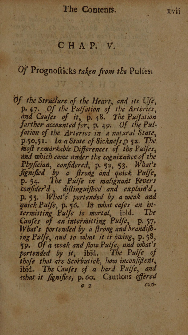 VE BET AS BE Wyss. Of Prognofticks taken from the Pulles: | Of the Stratture of the Heart, and its Ufe, Pp. 47. .Of the Pulfation of the Artériés, and Caufes of it, p. 48. The Pulfation farther accounted for, p. 49: Of the Pal- fotion of the Arteries in 4 natural State, p-50,51. Ina State of Sickue/s,p 52. The moft remarkable Differences of the Pulfes, and which come under the cognizaice of the Phyfician, confidered, p. 52, 53. What's Signified by a ftrong and quick Palfe, p- 54. The Pulfe in malignant Fevers confider’d , diftinguifhed and explained, . -p. 55. What's portended by a weak and “gaick Pulfe, p.56. In what cafes an in- termitting Pulfe is mortal, ibid. The Caufes of an intermitting Pulfe, Pp. 57. What's portended by a ftrong and brandifh- ing es and to what it is owing, p. 58, 59. Of a weak and flow Pulfe, and what's portended by it, ibid. The Pulfe of thofe that are Scorbatick, how inconfifent, ibid. The Caufes of a bard Pulfe, and tobat it fienifies, p.60. Cautions offered pine y . a2 COR