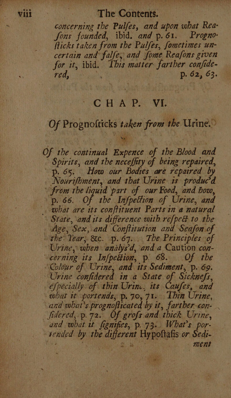 fons founded, ibid. and p.61. Progno- fticks taken from the Pulfes, fometimes un- certain and falfe; and fome Reafons given for it, ibid.. This matter farther confide- red, ae Sogn p. 62, 63. CHAP. VL Spirits, and the neceffity of being repaired, Nourifhment, and that Urine is produc’d Urine, when analys'd, and a Caution con- éfpecially of thin Urine, its Caufes, and what it portends, p. 70,71. Thin Urine, and what's prognofticated hy it, farther-con-.. fidered,.p.72. Of grofs and. thick Urine, and what it fignifes, p. 73.. What's por- Meas : ment 1) ate