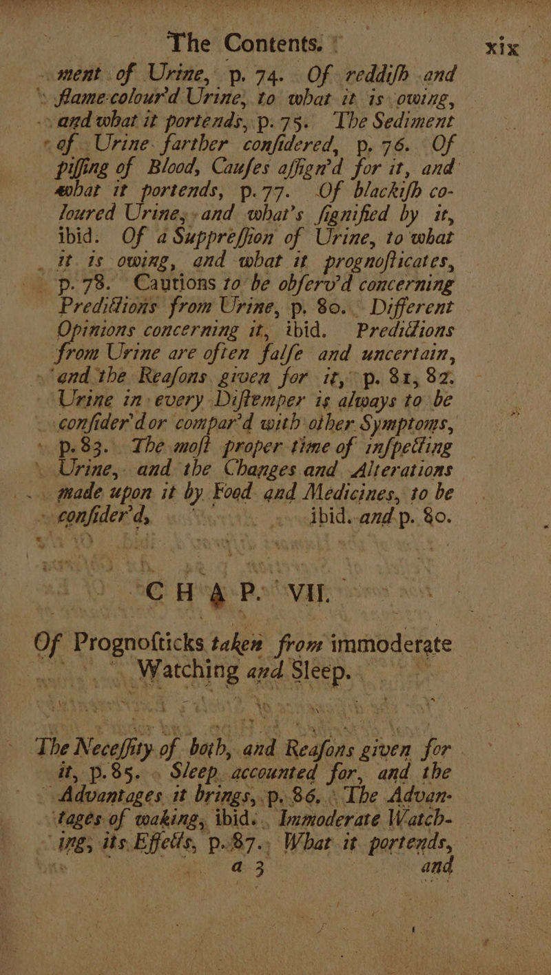 ment of Urine, p. 74. Of reddifh and ‘, fame-colour'd Urine; to what it is owing, _ .\ and what it portends, p.75. The Sediment cof Urine. farther confidered, p. 76. Of — pilfing of Blood, Caufes affign’d for it, and aohat it portends, p.77. Of blackifh co- Joured Urines- and what's fignified by it, ibid. Of a Supprefion of Urine, to what _ it is owing, and what it prognofticates, _ -p. 78. Cautions to be obferv’d concerning Preditlions from Urine, p. 80. Different Opinions concerning it, ibid. Prediiions from Urine are often falfe and uncertain, » ‘ond the Reafons. given for it, p. 81, 82. Urine in: every Diftemper is always to be _ confider’dor compard with other Symptoms, » p83. The moft proper time of infpetting \ Urine, and the Changes and Alterations _.. made upon it by Food and Medicines, to be » confiderd, a dbidwand.p. 80. e Watching and Sleep. uae The Neceffity of both, and Reafons given for it, p.85. . Sleep. accounted for, and the Advantages it brings, p..86,. The Advan- Mages of waking, ibid... Immoderate Watch- ng; its. Effets, p.87.. What it portends, Wingo enwrats and Of Prognofticks taken from immoderate