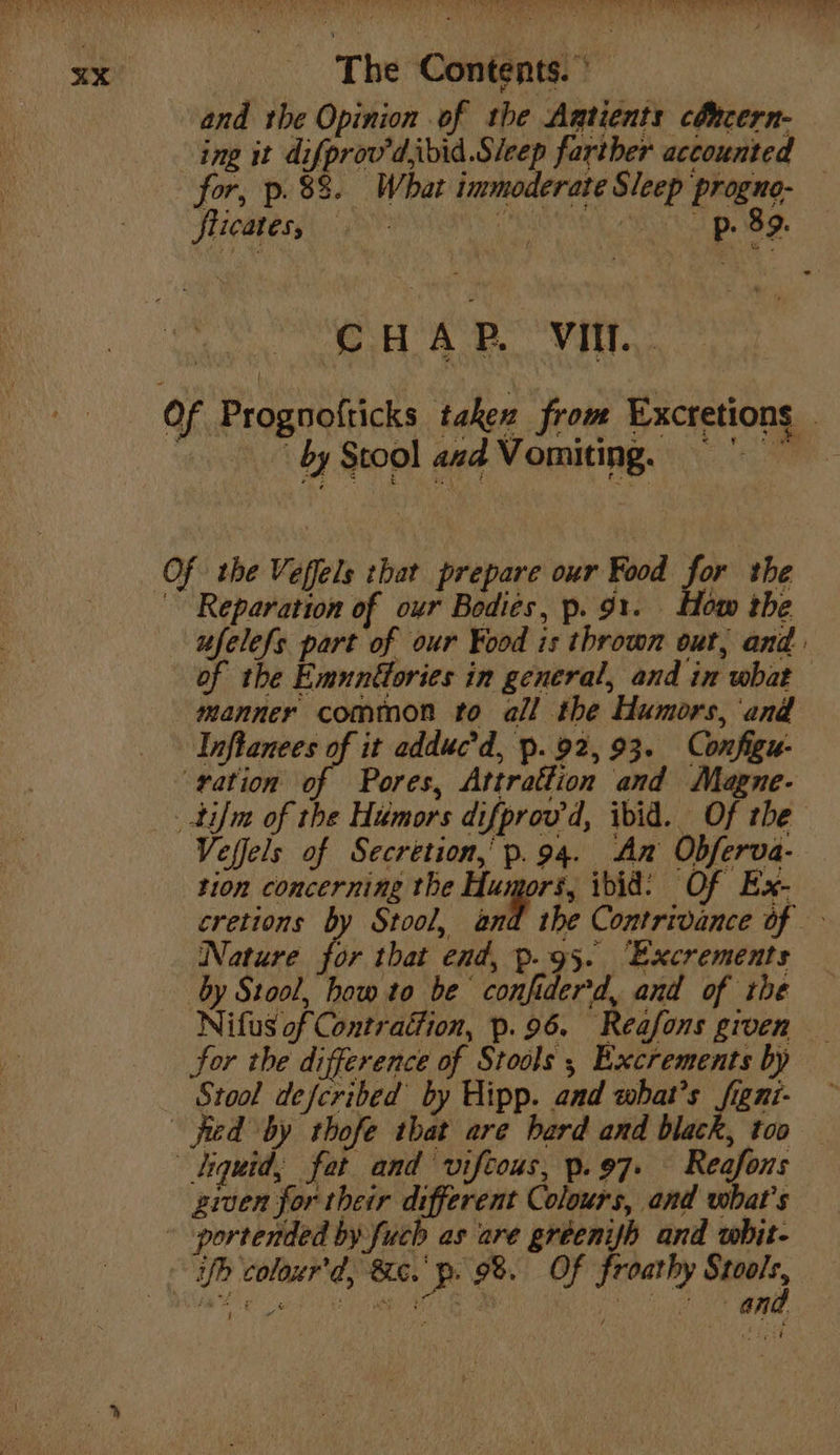 and the Opinion of the Agtients cdhcern- ing it difprov'd,ibid.Sleep farther accounted for, p. 88. What immoderate Sleep progno- flicates; (AROS AU BBS. oe A Vit: Of Prognofticks takex from Excretions . : by Stool avd Vomiting. =” Of the Veffels that prepare our Food for the ~~ Reparation of our Bodies, p. 91. How the ufelefs part of our Food is thrown out, and. of the Emunttories in general, and in what manner common to all the Humors, and Inflanees of it adduc’d, p. 92,93. Configu- ‘vation of Pores, Attrattion and Magne- tif of the Humors difprov'd, ibid. Of the Veffels of Secretion,’ p.94. An Obferva- tion concerning the Hugort, ibid: Of Ex- cretions by Stool, and the Contrivance of Nature for that end, p.95. ‘Excrements by Stool, how to be confiderd, and of the Nifus of Contraion, p.96. Reafons given for the difference of Stools 5 Excrements by Stool defcribed by Hipp. and what's figni- fied by thofe tbat are bard and black, too tiquid, fat and vifcous, p.97. Reafons ziven for their different Colours, and what's - -portended by fuch as are gréenyh and whit- - f coloxur'd, Bc. p. 9%. Of froathy , ee ake ie We Fe Gat OY amd WB