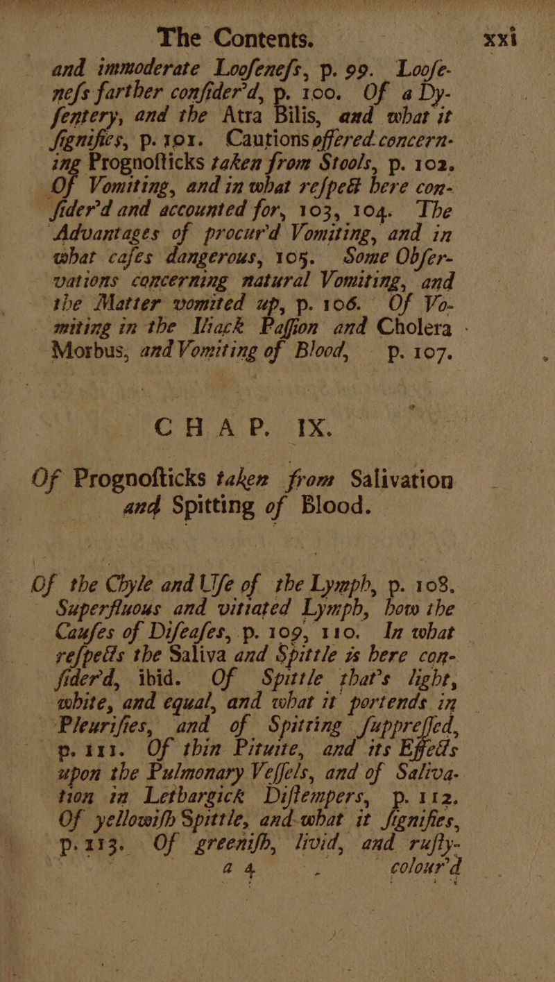 and immoderate Loofenefs, p.99. Loofe- nefs farther confider'd, of He Of a By fentery, and the Atra Bilis, aad whar it fenifies, p. 19x. Cautions offered. concern- ing Prognofticks taken from Stools, p. 102. Of Vomiting, and in what refped bere con- fider’d and accounted for, 103, 104. The Advantages of procurd Vomiting, and in what cafes dangerous, 105. Some Obfer- vations concerning natural Vomiting, and the Matter vomited 4 p-106. Of Vo- _ muting in the Wiack Paffon and Cholera - Morbus, and Vomiting of Blood, pp. 107. o CHAP. IX, Of Prognofticks taken from Salivation and Spitting of Blood. Of the Chyle and Ufe of rhe Lymph, p. 108. _ - Superfluous and vitiated Lympb, bow the Caufes of Difeafes, p. 109, 110. In what refpetts the Saliva and Spittle zs bere con- fiderd, ibid. Of Spittle that’s light, white, and equal, and what it portends in — Pleurifies, and of Spitting Larges p. 111. Of thin Pituite, and its Effedls upon the Pulmonary Veffels, and of Saliva. tion ia Letbargick Diffempers, p. 112. Of yellowifh Spittle, and-what it frenifies, p.113. Of greenifh, livid, and rufly- ‘ . a 4 . - coloured