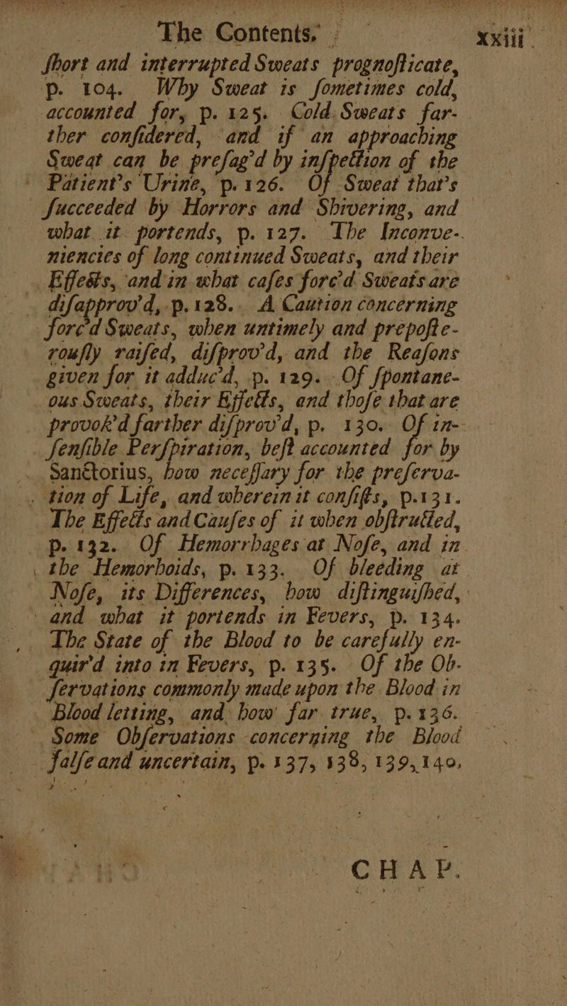 Short and interrupted Sweats prognofticate, p. 104. Why Sweat is fometimes cold, accounted for, p. 125. Cold. Sweats far- ther confidered, and if an approaching Sweat can be prefag'd by inf{pettion of the Patient’s Urine, p. 126. of Sweat that’s Succeeded by Horrors and Shivering, and niencies of long continued Sweats, and their _Effedts, and in what cafes fore’d Sweats are Sfore'd Sweats, when untimely and prepofte- voufly raifed, difprovd, and the Reafons given for it adduc’d, p. 129. Of fpontane- ous Sweats, their Kjfetts, and thofe that are Senfible Perfpiration, beft accounted for by . Sanétorius, bow neceffary for the preferva- . tion of Life, and wherein it configs, p.131. The Effetéés and Caufes of it when obftrutted, p. 132. Of Hemorrbages at Nofe, and in _ the Hemorhoids, p.133. Of bleeding at Nofe, its Differences, bow diftinguifhed, and what it portends in Fevers, p. 134. The State of the Blood to be carefully en- guir'd into in Fevers, p. 135. Of the Ob- fervations commonly made upon the Blood in Some Obfervations concerning the Blood falfeand uncertain, p. 537, 538, 139,149. A as XX