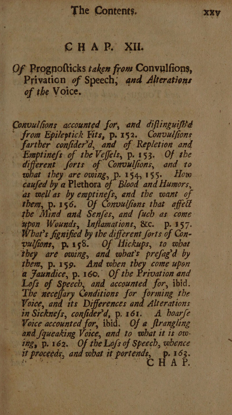 CHAR. XI OF Prognofticks taken from Convulfions, _Privation of Speech; and Alterations of the Voice. Convulfions accounted for, and diftinguifi'd ' from Epileptick its, p. 152. Convulfions _ farther confider’d, and of Repletion and _ . Emptinefs of the Veffels, p.153. Of the : ciperent forts of Convulfions, and to what they are owing, p. 154,155. How caufed by a Plethora i Blood and Humors, as well as by emptinefs, and the want of them, p.156. Of Convulfions that affedt _ the Mind and Senfes, and [uch as. come upon Wounds, Inflamations, &amp;c. p. 357. - | What’s fignified by the different forts of Con- vulfions, p. 158. Of Mickups, to what they are owing, and what's prefagd by them, p. 159. And when they come upon ' @ Faundice, p. 160. Of the Privation and Lofs of Speech, and accounted for, ibid. The neceffary Conditions for forming the - Voice, and its Differences and Alterations in Sicknefs, confider’d, p. 161. A boarfe Voice accounted for, ibid. Of a ftrangling and [queaking Voice, and to what it is ow- img, p. 162. Of the Lo/s of Speech, whence _ - proceeds, and what it Peet iv 7 6 i :