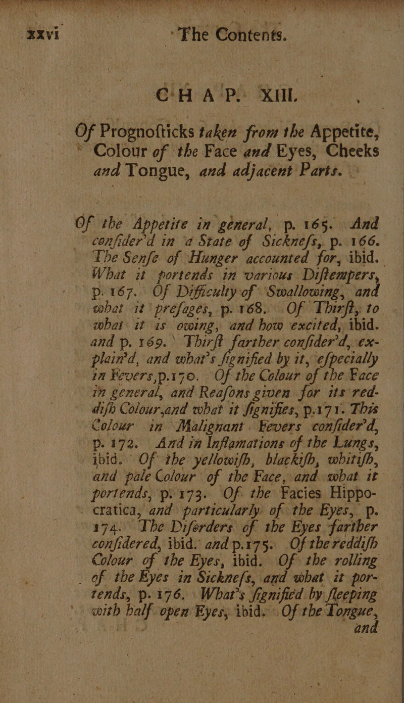 “axvi “Fhe Contents. CH A'P. XUL Of Prognofticks taken from the Appetite, — © Colour of the Face and Eyes, Cheeks and Tongue, and adjacent Parts. — Of the Appetite in general, p. 165. And confider'd in ‘a State of Sicknefs,. p. 166. The Senfe of Hunger accounted for, ibid. What it portends in various Diftempers —p. 167. Of Difficulty of Swallowing, and what it prefages, p. 168. Of Thizfty to — what it is owing, and how excited, ibid. and p. 169. Thirft farther confider’d,ex- plain'd, and whats fignified by it, efpectally an Fevers,p.170. Of the Colour of the Face in general, and Reafons given far its red- difh Colourjand what it fignifies, p.171. This Colour in Malignant. Fevers confider'd, p.172. Amd in Inflamations of the Lungs, ibid. Of the yellowifh, blackifh, whitifh, and pale Colour of the Face, and what it portends, p. 173. Of. the Facies Hippo- eratica, and particularly. of: the Eyes, p. 174. The Diforders of the Eyes fartber confidered, ibid. and p.175. Of thereddifh Colour of the Eyes, ibid. Of the rolling _ of the Eyes in Sickne{s, and what it por- tends, p.176. What's frenified by fleeping with half opem Eyes, ibid. Of the Ti MEH, A htt ah an