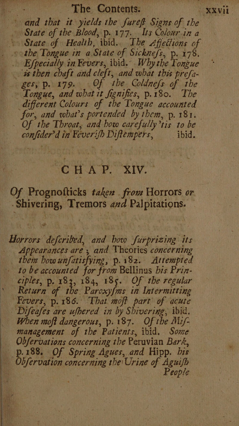 and that it yields the furefpt Signs of the | - State of the Blood, p..177.. Its Colour.in a \» State of Health, ibid.. Ihe Affedions of . .©otbhe Tongue in aState of Sicknefs, p. 178. _ Efpecially in Fevers, ibid. .Why the Tongue asthen chaft and cleft, and what this prefa- ges; p. 179.. Of the Coldnefs of the Tongue, and what it fignifies, p.180.. The different Colours of the Tongue accounted for, and what's portended by them, p. 181. . Of the Throat, and how carefully’tis to be. confider’d in Feveri/h Diftempers, ibid. TCH AY. RIV. ~ Of Prognofticks takex . from Horrors or Shivering, Tremors avd Palpitations. orrors defcribed, and bow furprizing its Appearances are ; and Theories concerning them bow unfatisfying, p.182. Attempted - to be accounted for from Bellinus bis Prin- eiples, p. 183, 184, 185. Of the regular ‘Return of the. Paroxyfms in Intermitting Fevers, p.186.° That moft part of acute . Difeafes are ufhered in by Shivering, ibid. When moft dangerous, p.187. Of the M:/- management of the Patients, ibid. Some Obfervations concerning tbe Peruvian Bark, i es Of Spring Agues,.and Hipp. bis _ Obfervation concerning the Urine of Aguifh