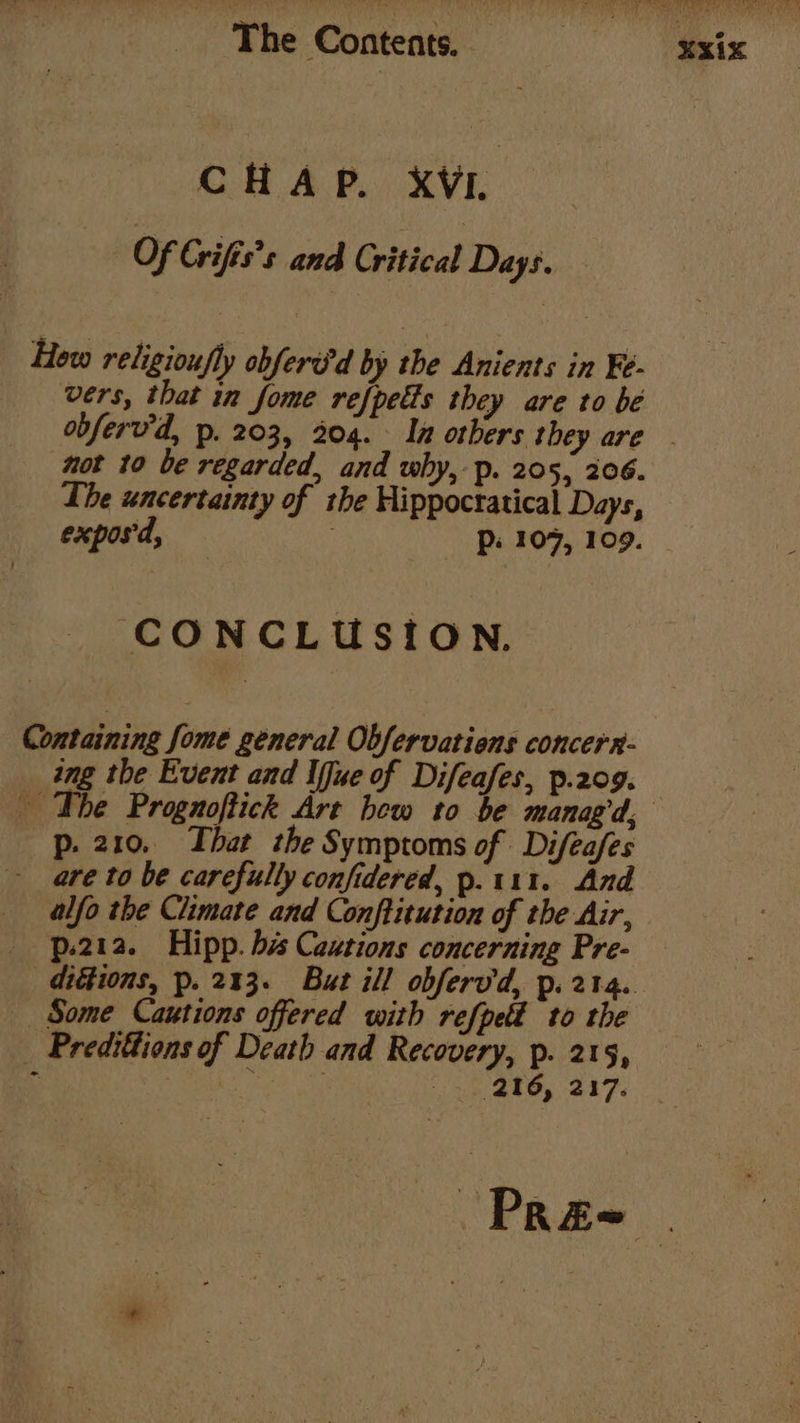 CHAP. XVI. Of Grifis’s and Critical Days. Hew religioufly obferd'd by the Anients in Fe- vers, that in fome refpetts they are to be obferv'd, p. 203, 204. In otbers they are - not 10 be regarded, and why, p. 205, 206. The uncertainty of the Hippoctatical Days, exposd, Pp: 107, 109. CONCLUSION. Containing fome general Obfervatiens concerr- ing the Event and Iffue of Difeafes, p.209. | The Prognoftick Art bew to be manag’d, p. 210. That the Symptoms of Difeafes - are to be carefully confidered, p.111. And alfo the Climate and Conftitution of the Air, p.2ia. Hipp. bis Cautions concerning Pre- ditions, p. 213. But ill obferv'd, p. 214. Some Cautions offered with refpet to the _ Predittions of Death and Recovery, p. 215, % ice” ‘32 256, 217. Pree |