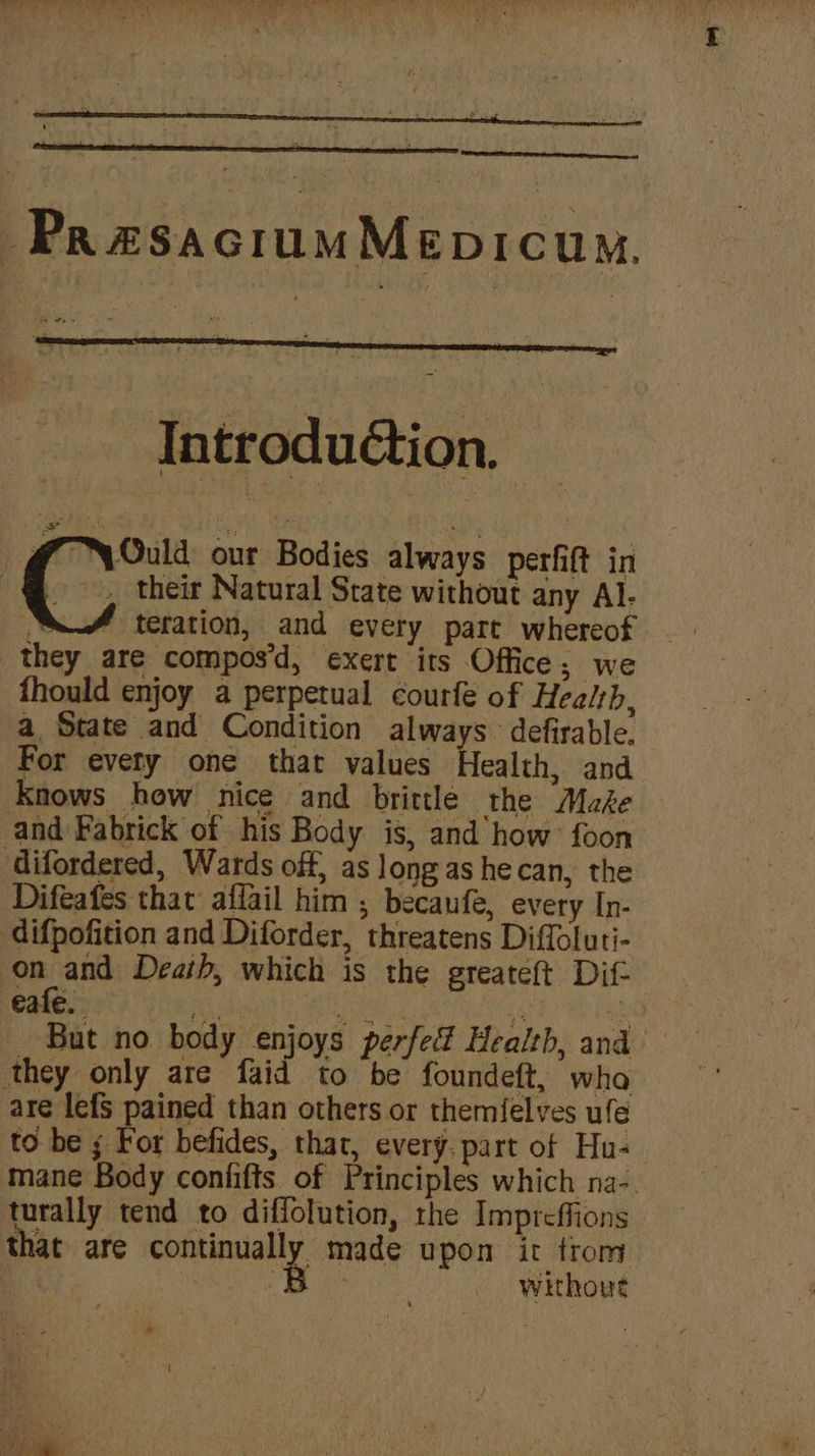 -PraesaciumMepicum. “Ould our Bodies always perfift in . their Natural State without any Al. teration, and every part whereof they are compos’d, exert its Office; we fhould enjoy a perpetual courfe of Healsb, a State and Condition always defirable. For evety one that values Health, and Knows how nice and brittle the Make and Fabrick of his Body is, and how’ foon Gifordered, Wards off, as long as he can, the Difeafes that affail him , becaufe, every In- difpofition and Diforder, threatens Diffoluti- on and Death, which is the greateft Dif- eafe. ove i CURL Reet a But no body enjoys perfed Health, and ‘they only are faid to be foundeft, wha are lefs pained than others or themfelves ule to be ; For befides, that, every. part of Hu- mane Body confifts of Principles which na-. turally tend to diffolution, the Imprcffions that are continually made upon it trom , Pen eum + OP, without *