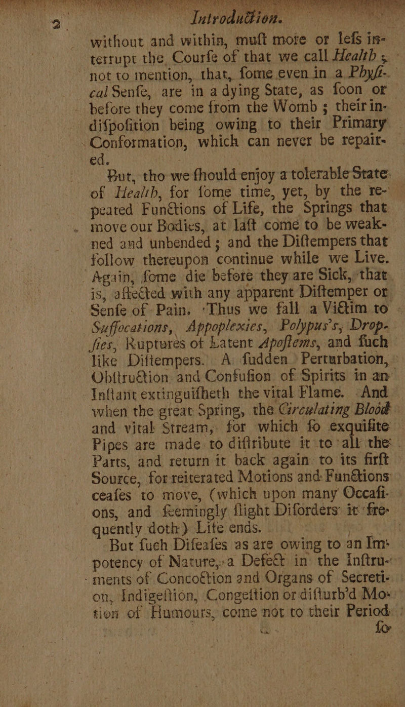 = without and within, muft mote or lefs in- terrupt the, Courfe of that we call Health , cal Senfe, are in a dying State, as foon or before they come from the Womb ; their in- ed. ) : But, tho we fhould enjoy a tolerable State. of Health, for fome time, yet, by the re- — peated Fun&amp;tions of Life, the Springs that move our Bodies, at laft come to be weak- ned and unbended; and the Diftempers that follow thereupon continue while we Live. is, afleCted with any apparent Diftemper or Senfe of Pain. ‘Thus we fall a Viétim to - fies, Ruptures ot Latent Apoftems, and fuch like Diftempers. A fudden > Perturbation, © Ob{tru&amp;ion. and Confufion of Spirits in an Inflane extinguifheth the vital Flame. -And when the great Spring, the Circwlating Blood and vital Stream, for which fo exquifite: Pipes are made to diftribute it to all the - Parts, and return it back again to its firft Source, forreiterated Motions and: Fun&amp;tions ceafes to move, (which upon many Occafi- ons, and feemingly flight Diforders: it fre- quently doth) Liteends.. But fuch Difeafes as are owing to anim: | potency of Nature,:a Defett in the inftru- on, Indigeltion, Congeition or difturb'd Mo- tion of Humours, come not to their Period: : Ls