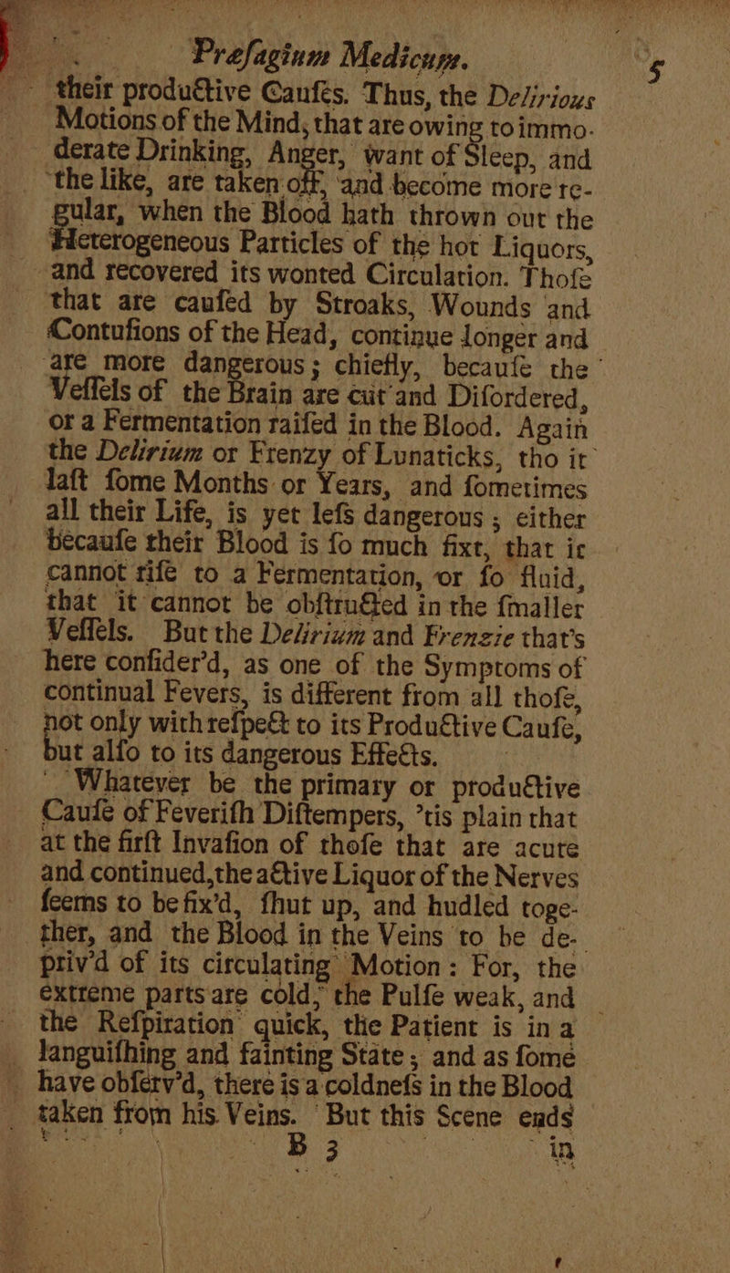 * Motions of the Mind, that are owing toimmo. derate Drinking, Anger, want of leep, and aken: te ‘and become more te- gular, when the Blood hath thrown out the Hicterogeneous Particles of the hot Liquors, that are caufed by Stroaks, Wounds and Contufions of the Head, continue longer and Veffels of the Brain are cut'and Difordered, or a Fermentation raifed in the Blood. Again the Delirium or Frenzy of Lunaticks, tho it’ Taft fome Months or Years, and fometimes all their Life, is yet lef dangerous ; either becaufe their Blood is fo much fixt, thar ic cannot rife to a Fermentation, or fo fluid, that it cannot be obftru&ed in the f{maller Velfels. But the Delirium and Frenzie that’s here confider’d, as one of the Symptoms of continual Fevers, is different from all thofe, not only with refpe& to its Produftive Canfe, ut alfo to its dangerous Effects, __ Whatever be the primary or produétive Caufe of Feverith Diftempers, ’tis plain that at the firft Invafion of thofe that are acute and continued,the ative Liquor of the Nerves feems to befix’d, fhut up, and hudled toge- ther, and the Blood in the Veins to be de-. priv’d of its circulating Motion: For, the extreme partsare cold; the Pulfe weak, and the Refpiration quick, the Patient is ina languifhing and fainting State; and as fome B 3 in }
