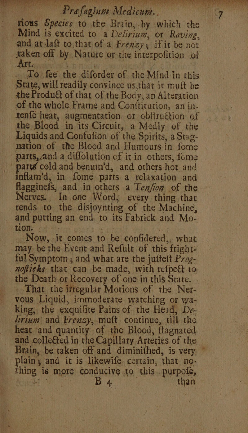 - vious Species to the Brain,.by which the _. Mind is excited to a Delirium, or Raving, and at daft to.that of a Frenzy; if ic be nor ee off by Nature or the interpofition of } ft. , Nome We ay hy ¢ _ ©o fee the diforder of the Mind in this State, will readily convince us,that it mutt be the Produ of that of the Body, an Alteration of the whole Frame and Conttitution, an in- tenfé heat, augmentation or obfiruction of - the Blood in its Circuit, a Medly ef the Liquids and Confufion of the Spirits, a Stag- nation of the Blood and Humours in fome parts,and a diffolution of it in others, fome parté cold and benum’d, and others hot and inflam’d, in fome parts a relaxation and flagginefs, and in others a Ten/fion of the Nerves. In one Word; every thing that tends to the disjoynting of the Machine, and putting an end. to its Fabrick and Mo- HOR 24s) yids oe Now, it comes to be confidered,, whac “May. be the Event and Refulr of this fright- ful Symptom ; and what are the juiteft Prag- _ noftieks that can be made, with refpett to the Death or Recovery of one in this Strate. . .. _ That the itregular Motions of the Ner- vous Liquid, immoderate watching or wa- king, the exquifite Pains of the Head, De- lirium and Frenzy, .muft continue, till the - heat ‘and quantity of the Blood, itagnated and colle€ted in the Capillary Arteries of the Brain, be taken off and diminifhed, is very — plain; and it is likewife. certain, that no- thing is more conducive to this..purpole, foarte peat eae Ba than i