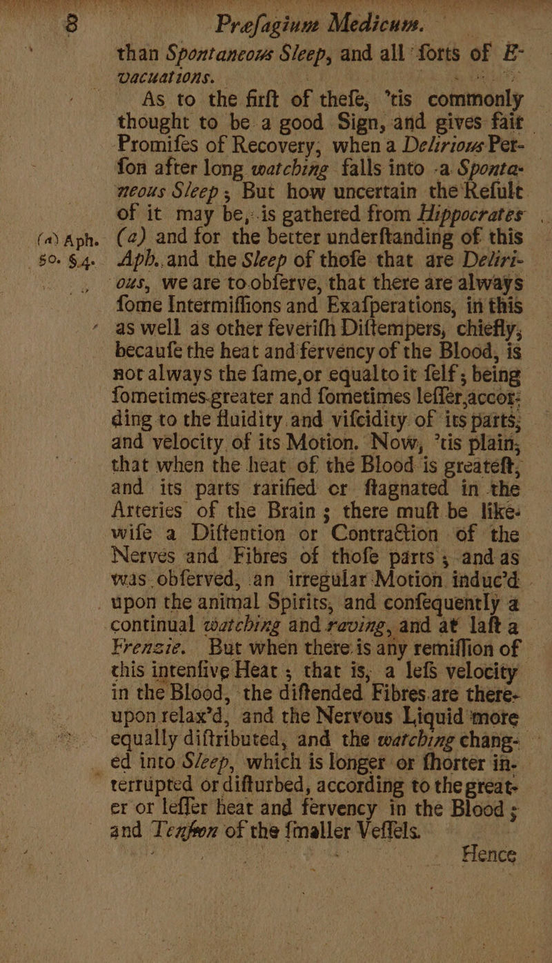 (a) Aph. 5% SA. oh iS RE as cca ot yer < a bt gue! ey be A ve pW ais eet OL ae, ee Prefagium Medicum. than Spontancows Sleep, and all forts of E- Vacuations. : ROR a RTH As to the firft of thefe, tis commonly — thought to be a good Sign, and gives fait fon after long watching falls into -a Sponta- neous Sleep; But how uncertain the Refult. of it may be,:.is gathered from Hippocrates | (2) and for the better underftanding of this - Aph..and the Sleep of thofe that are Dediri- fome Intermiffions and Exafperations, in this as well as other feverifh Diftempers, chiefly, becaufe the heat and fervency of the Blood, is not always the fame,or equalto it felf; being fometimes-greater and fometimes leffer,accor: ding to the fluidity and vifcidity. of its parts; and velocity of its Motion. Now, °tis plain, that when the heat of the Blood is greateft, and its parts rarified cr ftagnated in the Arteries of the Brain ; there muft be like- wife a Diftention or ContraGtion of the Nerves and Fibres of thofe parts ; and as was obferved, an irregular Motion induc’d | Frenzie. But when there.is any remiflion of - this inrenfive Heat ; that is, a lefS velocity in the Blood, the diftended Fibres.are there- upon relax’d, and the Nervous Liquid more equally diftributed, and the watching chang- — terrupted or difturbed, according to the great- er or leffer heat and fervency in the Blood ; and Texfon of the {maller Veffels. : tS ais eae Hence