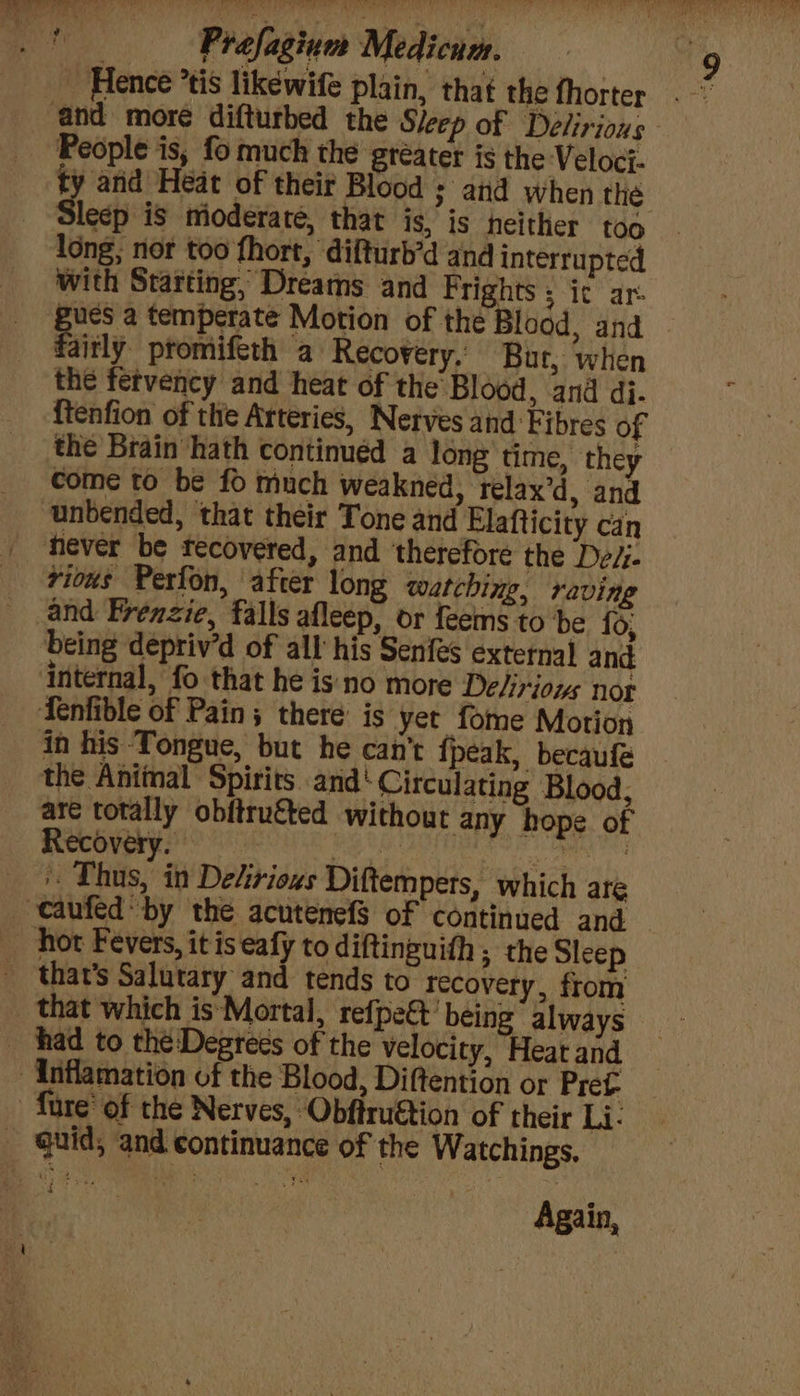 Hence *tis likewife plain, that the fhorter People is, fo much the greater is the Veloci- y and Heat of their Blood ; and when the lecp is mioderate, that is, is neither too with Starting, Drearns and Frights ; ic ar. aitly promifeth a Recovery. Bur, when the fetvency and heat of the Blood, and dj. {tenfion of the Arteries, Nerves and Fibres of the Brain hath continuéd a long time, they come to be fo much weakned, relax’d, and unbended, that their Tone and Elafticity can vious Perfon, after long watching, raving and Frenzie, falls afleep, or feems to be fo, being depriv’d of all his Senfes external and the Animal Spirits and‘ Circulating Blood, are totally obitruéted without any hope of '. Thus, in Dekrioxs Diftempers, which are that’s Salutary and tends to recovery, from that which is Mortal, refpe&amp;t’ being always fure’ of the Nerves, Obftruétion of their Li. Again,