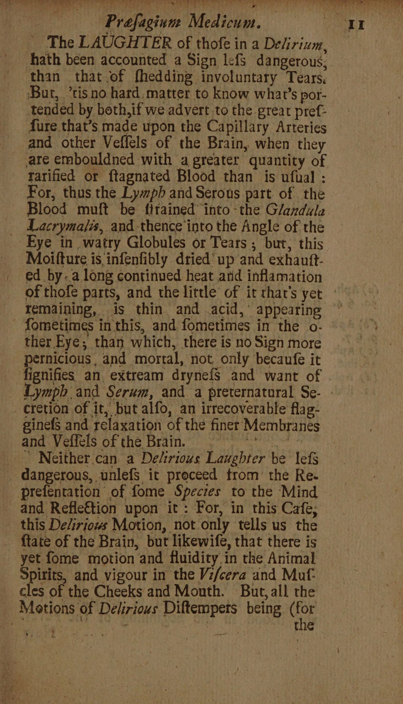 _ The LAUGHTER of thofe in a Delirizm, hath been accounted a Sign lefs dangerous, than that of fhedding involuntary Tears, Bur, ’tisno hard. matter to know what’s por- tended by beth, if we advert to the great pref: fure that’s made upon the Capillary Arteries and other Veffels of the Brain, when they tarified or ftagnated Blood than is ufual : For, thus the Lympb and Serous part of the Blood muft be fitained™ into -the Glandule Lacryma/is, and-thence into the Angle of the Eye in watry Globules or Tears ; but, this Moifture is infenfibly dried’ up’and exhautt- ed by-.a long continued heat arid inflamation ther Eye; than which, there is no Sign more pernicious , and mortal, not, only becaufe it fignifies an. extream drynefs and want of cretion of it, but alfo, an irrecoverable flag- ginefs and relaxation of the finer Membranes and Veffels of the Brain. Pare ~ Neither.can. a Delirious Laughter be lefs _ dangerous, unlefs it proceed trom’ the Re. prefentation of fome Species to the Mind this Delirjows Motion, not only tells us the {tate of the Brain, but likewife, that there is yet fome motion and fluidity in the Animal Spirits, and vigour in the V:/cera and Muf- cles of the Cheeks and Mouth. But,all the Motions of Delirious Diftempets being si vee pe tak : | the y)- 7*