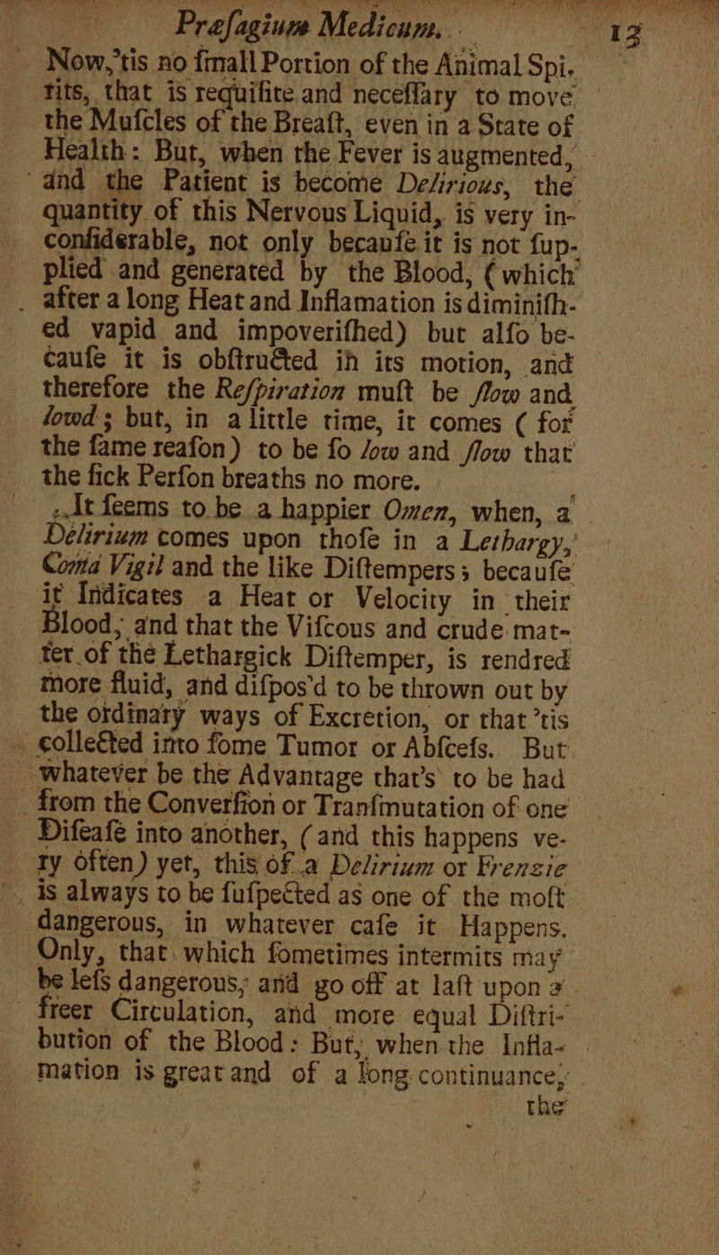 Now, 'tis no fmall Portion of the Animal Spi, the Mufcles of the Breaft, even in a State of Health: But, when the Fever is augmented, and the Patient is become De“irious, the quantity of this Nervous Liquid, is very in- confiderable, not only becanfe it is not fup- plied and generated by the Blood, ( which’ . after along Heat and Inflamation is diminith- ed vapid and impoverifhed) but alfo be- caufe it is obftru&amp;ted ih its motion, and therefore the Re/piration muft be flow and fowd ; but, in a little time, it comes ( for the fame reafon) to be fo /ow and flow that the fick Perfon breaths no more. ne z.dt feems to be a happier Omen, when, a Délirium comes upon thofe in a Lethargy,’ Coma Vigil and the like Diftempers 5 becaufe it Indicates a Heat or Velocity in their 3lood,, and that the Vifcous and crude mat- ter of the Lethargick Diftemper, is rendred more fluid, and difpos'd to be thrown out by the ordinary ways of Excretion, or that ’tis - golle€ted into fome Tumor or Abfcefs. But __ whatever be the Advantage that’s’ to be had _from the Converfion or Tranfmutation of one _ Difeafe into another, (and this happens ve- _ Ty often) yet, this ofa Delirium or Frenzie _. 4s always to be fufpected as one of the moft dangerous, in whatever cafe it Happens. Only, that. which fometimes intermits may freer Circulation, and more equal Diftri- mation is greatand of a long: continuance,’ : : | the: &amp;