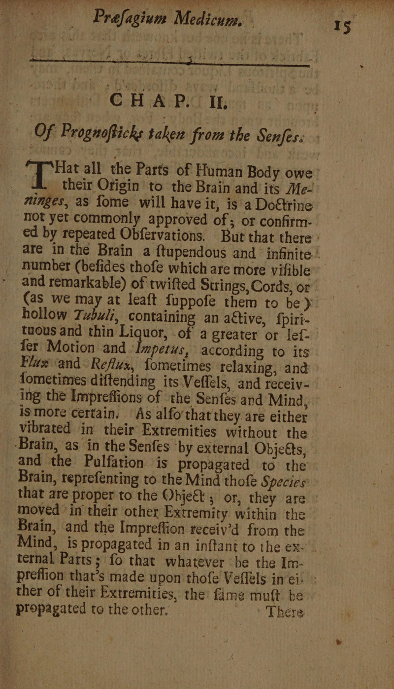 ie be! EO — St eae a? ft VEO Pee See ly wer ae Otel Le 3s fe an Died tot a7 1k a Mi aT Prefagium Medicum. es Sey Powe ete ot ok 4 ie [a ¥ Lae Rhy in? OF Prognofticks taken from the Senfes: An all the Parts of Human Body owe’ _ their Origin to the Brain and its Me- _ minges, as fome will have it, is a Doétrine Hot yet commonly approved of; or confirm- ed by repeated Obfervations. But that there * are inthe Brain a f{tupendous and infinite.’ Humber (befides thofe which are more vifible * and remarkable) of twifted Strings, Cords, or (as we may at leaft fuppofe them to be). hollow Tzbuli, containing an active, fpiri- tuous and thin Liquor, .of a greater or lef- ‘Ter Motion and Impetus, according to its Flux ‘and- Reflux, {ometimes relaxing, and fometimes diftending its Veffels, and receiv- _ing the Impreffions of the Senfés and Mind, is mote certain. As alfo’that they. are either vibrated in their Extremities without the Brain, as in the Senfes ‘by external Objeéts, and the Pulfation is propagated to the | Brain, reprefenting to the Mind thofe Species: : __ that are proper to the Object , or, they are © moved ‘in their other Extremity within the Brain, and the Impreffion receiy’d from the ind, is propagated in an inftant to the ex- ternal Parts; fo that whatever be the Im- preflion that’s made upon thofe Vefléls in ei ther of their Extremities, the fame muft be ‘propagated to the other, ‘ There