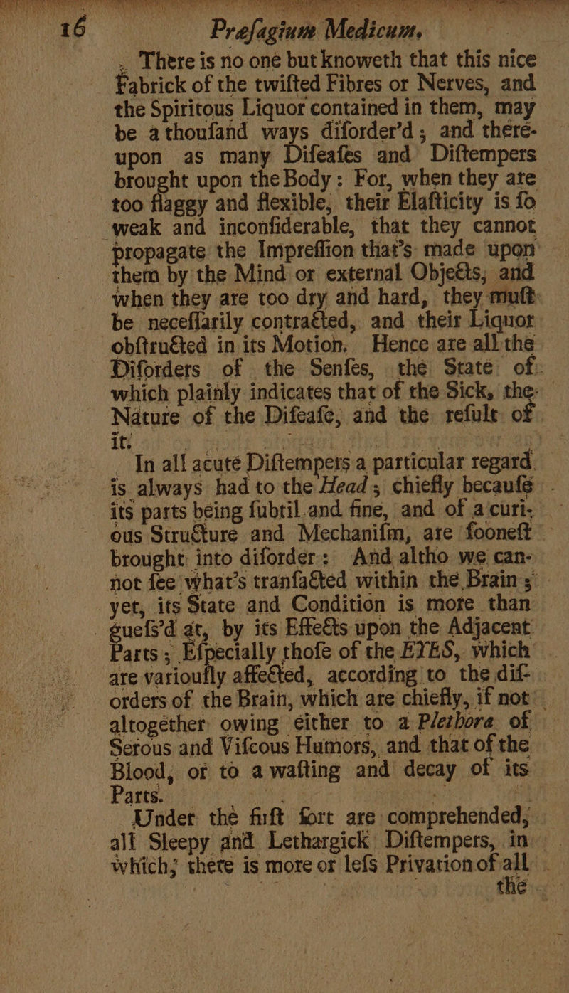 , There is no one but knoweth that this nice Fabrick of the twifted Fibres or Nerves, and the Spiritous Liquor contained in them, may upon as many Difeafes and Diftempers brought upon the Body: For, when they are too flagey and flexible, their Elafticity is fo propagate the Impreffion that’s made upon when they are too ary a8 hard, they mutt be neceffarily contratted, and their Liquor Diforders of the Senfes, the Strate of: which plainly indicates that of the Sick, the: it. 7 4 COTE Divert, SAA q — In all acute Diftempers a particular regard its parts being fubtil.and fine, and of a curt. ous Struéture and Mechanifm, are fooneft — brought: into diforder:: And altho we can- not fee'what’s tranfaéted within the Brain; yet, its State and Condition is more than Parts; Efpecially thofe of the EYES, which . are eM affected, according to the dif- orders of the Brain, which are chiefly, 1f not altogether owing cither to a Plethora of Serous and Vifcous Humors, and that of the Blood, or to a wafting and decay of its Parts. ea a a geXd Under the firft fort are comprehended, — all Sleepy and Lethargick Diftempers, in which; thete is more or lefS Privationofiall .