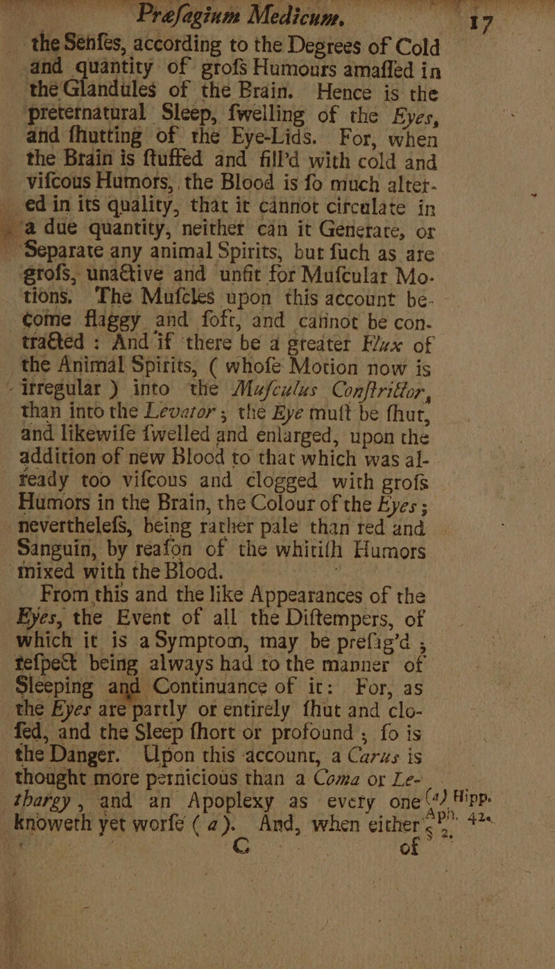 preternatural Sleep, fwelling of the Eyes, and fhutting of the Eye-Lids. For, when vifcous Humors, the Blood is fo much altet- éd in its quality, that it cannot circulate in erofs, unactive and unfit for Mufcular Mo- than into the Levaror ; the Eye mutt be fhut, and likewife {welled and enlarged, upon the addition of new Blood to that which was al- Humors in the Brain, the Colour of the Eyes ; > From this and the like Appearances of the Eyes, the Event of all the Diftempers, of ee! Sleeping and Continuance of it: For, as fed, and the Sleep fhort or profound ; fo is the Danger. Upon this account, a Carus is thought more pernicious than a Coma or Le- thargy, and an Apoplexy as every one (a) Hipp. Aph. 42 $2.