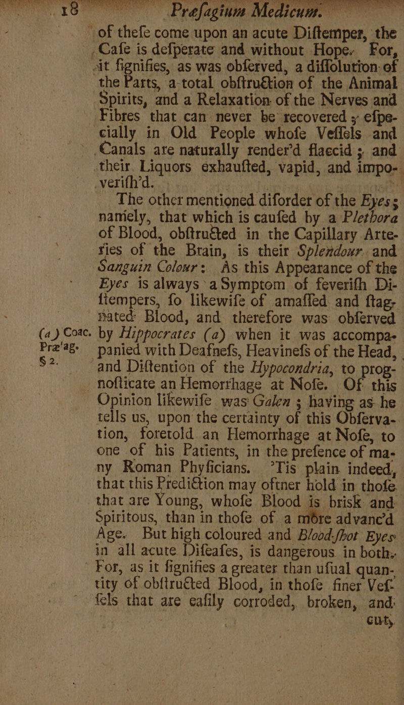 the Parts, a-total obftru€tion of the Animal Pra‘age § 2. Fibres that can never be recovered y efpe- Canals are naturally render’d flaccid ; and their. Liquors exhaufted, vapid, and impo- | The other mentioned diforder of the Eyes s namely, that which is caufed by a Plethora of Blood, obftru&amp;ed in the Capillary Arte- ries of the Brain, is their Splendour and Sanguin Colour: As this Appearance of the Eyes is always’ aSymptom of feverifh Di- fiempers, fo likewife of amafled and ftag- pated Blood, and therefore was obferved by Hippocrates (a2) when it was accompa- and Diftention of the Hypocondria, to prog- Opinion likewife was' Galen ; having as: he tells us, upon the certainty of this Obferva- tion, foretold an Hemorrhage at Nofe, to one of his Patients, in the prefence of ma- ny Roman Phyficians. °Tis plain indeed, that this Predi€tion may oftner hold in thofe that are Young, whofe Blood is brisk and Spiritous, than in thofe of a mbre advanc’d Age. But high coloured and Blood-fhot Eyes in all acute Difeafes, is dangerous in both. tity of obftru€ted Blood, in thofe finer Vef- fels that are eafily corroded, broken, and: oe “4 a POUR.