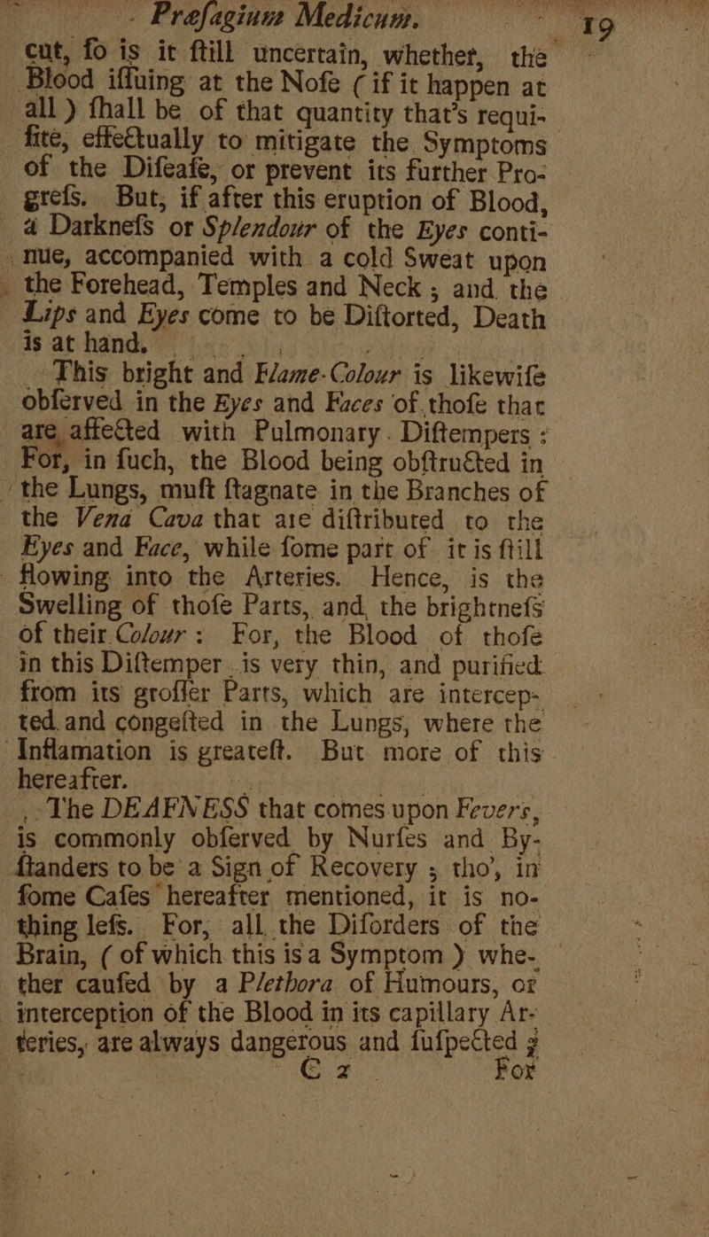 of the Difeafe, or prevent its further Pro- grefs. But, if after this eruption of Blood, * Lips and Eyes come to be Diftorted, Death isathand. | _ This bright and Flame-Colour is likewife are affeted with Pulmonary. Diftempers : For, in fuch, the Blood being obftruéted in 19 the Vena Cava that ate diftribured to the Eyes and Face, while fome part of it is ftill Swelling of thofe Parts, and, the brightnef§ of their. Coeur: For, the Blood of thofe in this Diftemper.is very thin, and purified from its groffer Parts, which are intercep- ted and congefted in the Lungs, where the hereafter. \ Se a ST ae .. The DEAFNESS that comes upon Fevers, is commonly obferved by Nurfes and By- thing lefs. For, all the Diforders of the ther caufed by a P/ethora of Humours, or teries, are always dangerous and fufpetted g Ree For