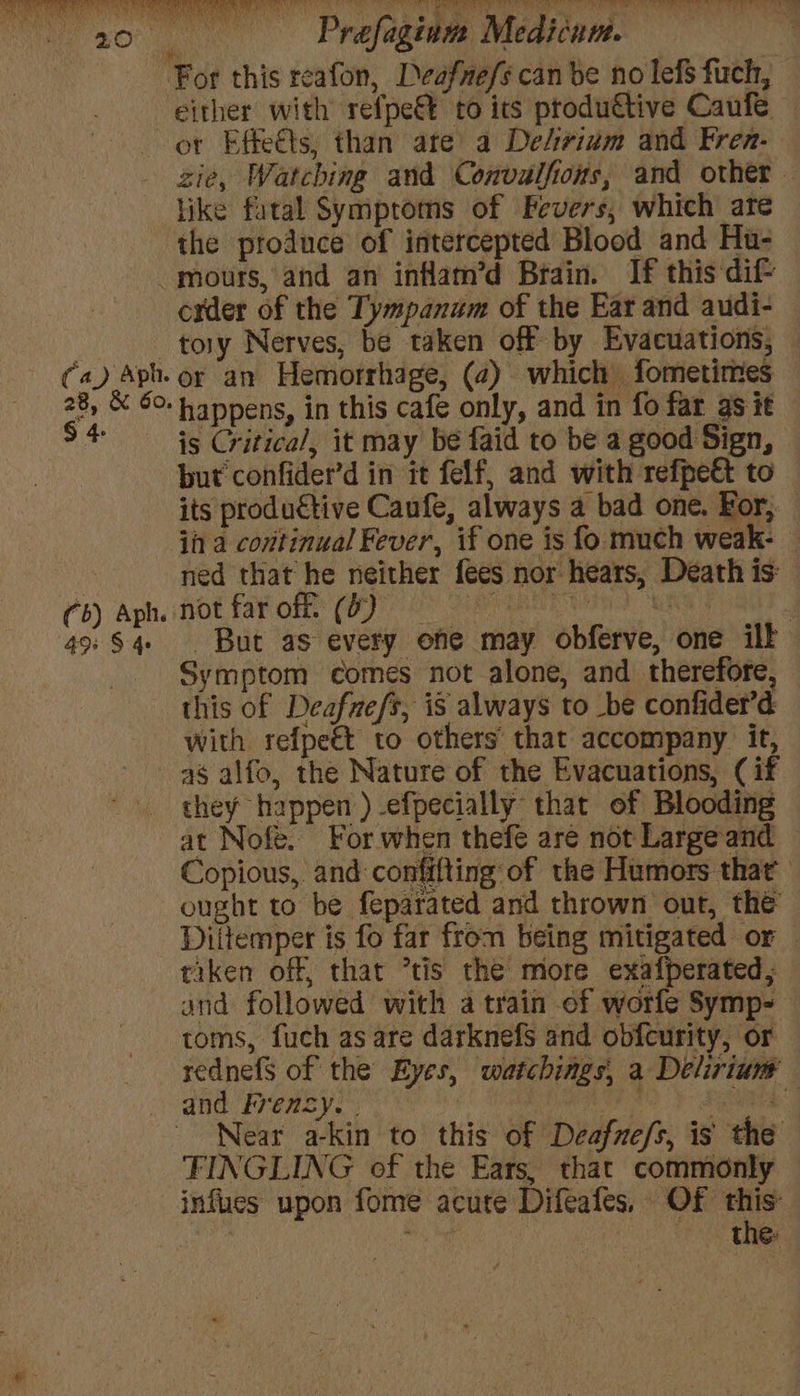 A eA aA TA Ia 0 7 Co) sb a pins Sa cs 2 ae tye TOR a YF Sl ran OORT BO ane Prefagium Medicum. ‘For this reafon, Deafnefs can be no lefs fuch, either with refpe€t to its ptodu€tive Caufe ot Effeéts, than are a De/ividm and Fren- zie, Watching and Convulfions, and other. like fatal Symptoms of Fevers, which are the produce of intercepted Blood and Hu- -mours, and an inflam’d Brain. If this dif- cxder of the Tympanum of the Ear and audi- tory Nerves, be taken off by Evacuations, (a) Aph. or an Hemorrhage, (2) which fometires 28, &amp; 60. happens, in this cafe only, and in fo far as it $4 is Critical, it may be faid to be a good Sign, but confider’d in it felf, and with refpe&amp; to its productive Caufe, always a bad one. For, in a covitinual Fever, if one is fo much weak- | ned that he neither fees nor hears, Death is: tb) AphiHOE LA ORE CO Os Fe no MNS 49: $4 . But as every one may obferve, one ilk Symptom comes not alone, and therefore, this of Deafuefs, is always to be confider’d with refpeét to others’ that accompany. it, as alfo, the Nature of the Evacuations, (if they happen )-efpecially that of Blooding at Nofe. For when thefe are not Largeand — Copious, and confifting of the Humors that ought to be feparated and thrown out, the Diitemper is fo far from being mitigated or © tiken off, that ’tis the more exafperated, and followed with a train ef worfe Symp- toms, fuch as are darknefs and obfcurity, or rednefs of the Eyes, watchings, a Delirium and Frensy. | : , Fao y Stead Near a-kin to this of Deafne/s, is the FINGLING of the Ears, that commonly infues upon fome acute Difeafes, Of this: Sk me the: