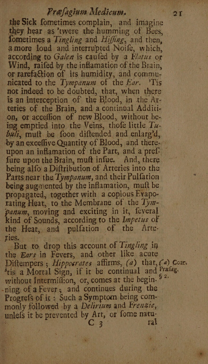 the Sick fometimes complain, and imagine they hear as ’twere the humming of Bees, fometimes a Tingling and Hiffing, and then, amore loud and interrupted Noife, which, according to Ga/en is caufed by a F/stws or Wind, raifed by the inflamation of the Brain, _ or rarefaction of its humidity, and commu- _nicated to the Tympanum of the Bar. ’Tis not indeed to be doubted, that, when there is an interception of the Blood, in the Ar- teries of the Brain, and a continval Additi- on, or acceflion of new Blood, without be- ing emptied into the Veins, thofe little Iz- bali, mult. be foon diftended. and enlarg’d, _ by an exceflive Quantity of Blood, and there... upon an inflamation of the Part, and a pref: fure upon the Brain, muft infue. And, there being alfo a Diftribution of Arteries into the Parts near the Tympanum, and their Pulfation being augmented by the inflamation, muft be propagated, together with a copious Evapo- tating Heat, to the Membrane of the Tym-_ panum, moving and exciting in it, feveral kind of Sounds, according to the Impetus of the Heat, and pulfation of the Arte- PZIGRS dy | | _ But to drop this account of Tingling in the Ears in Fevers, and other like acute —Diftempers ; Hipposrates affirms, (2) that, ¢a) Coae. 4cis a Mortal Sign, if ic be continual and Pralag. without Intermifi:on, or, comes at the begin. ° * -ning, of aFever; and continues during the Progrefs of ic : Such a Symptom being com- monly followed by a Delirium and Frenzie, unle({s it be prevented by Art, or fome natu- Bi | | C3 ral