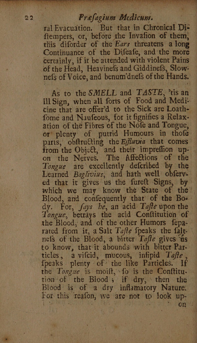 ral Evacuation. But that in Chronical Di- — ftempers, or, beforé the Invafion of them, this diforder of the Ears threatens a long - nefs of Voice, and benum’dnefs of the Hands. As to the SMELL and TASTE, *tis an ill Sign, when all forts of Food and Medi- tine that are offer’d to the Sick are Loath- — ation of thé Fibres of the Nofe and Tongue, or plenty’ of putrid Humours in thofe — parts, obftruting the Ejjlzusa that comes — from the Obje€t, and their impreflion up- . on the Nerves. The Affettions of the | Tongue are excellently defcribed by the Learned Baglivivs, and hath well obferv- — ed that it gives us the fureft Signs, by which we may know the State of the. Blood, and confequently that’ of the Bos. dy. For, fays be, an acid Taffe upon the Tongue, betrays the acid Conftituticn of — the Blood, and. of the other Humors fepa- - rated from it, a Salt Tafte fpeaks the falt- nefs of the Blood, a bitter Taffe gives “us to know, that-it abounds ‘with bitter Par- ticles, a vifcid, mucous, infipid Jaffe, — the Tongue is moift,:fo is the Conftitu. — tion of the Blood ; if -dry,* then the For this reafon, we are not to look up- Bebidas cap: lon