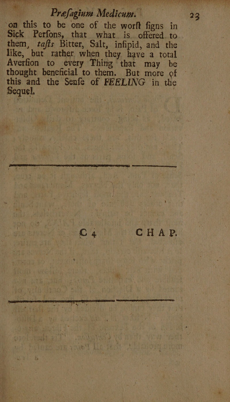 on this to be one of the worft figns in Sick Perfons, that what. is. offered. to them, ‘zaffs Bitter, Salt, infipid, and the like, but rather when they have a total Averfion to every Thing that may be thought beneficial to them. But more of this and the Senfe of FEELING in the Sequel, ai el | en C4 CHAP.