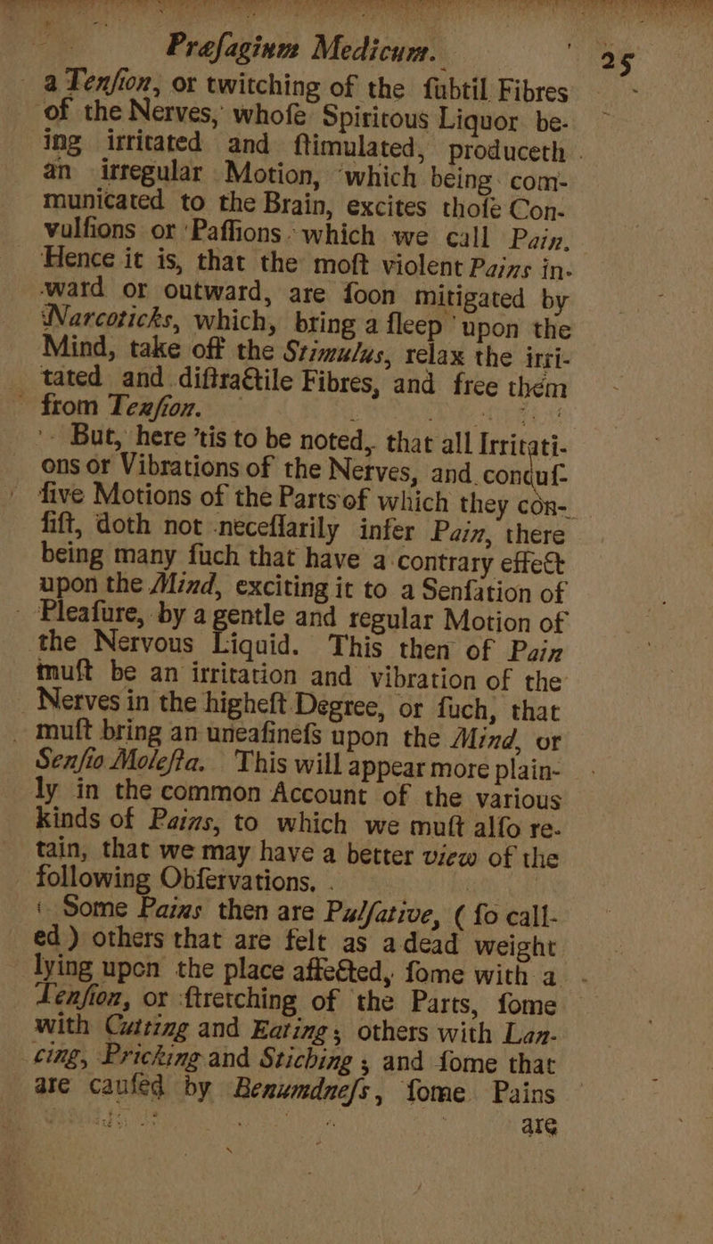 a Tenjfion, or twitching of the fubtil Fibres of the Nerves, whofe Spiritous Liquor. be: an irregular Motion, ‘which being: com- municated to the Brain, excites thote Con. vulfions or ‘Paffions which we call Pain. Hence it is, that the moft violent Pajys in- -watd or outward, are foon mitigated by Narcoticks, which, bring a fleep ‘upon the Mind, take off the Stimulus, relax the irti- _ tated and diftra&amp;tile Fibres, and free them - from Texzfion. — : Wy oe Oe a Be '- But, here ’tis to be noted, that all Irrit ti- ons or Vibrations of the Nerves, and. con ul- fift, doth not -neceflarily infer Pain, there being many fuch that have a contrary effect upon the Mind, exciting it to a Senfation of - Pleafure, by a gentle and regular Motion of the Nervous Liquid. This then of Pain muft be an irritation and vibration of the _ Nerves in the higheft Degree, or fuch, that _ mutt bring an uneafinef$ upon the Mind, or Senfio Molefta. This will appear more plain- ly in the common Account of the various kinds of Pains, to which we muft alfo re. tain, that we may have a better view of the - following Obfervations, . ! : ‘ Some Paims then are Pulfative, ( {o call- ed) others that are felt as adead weight _ Lenfion, or ftretching of the Parts, fome with Cuttzmg and Eating; others with Lan. cing, Pricking and Stiching ; and fome that are caufed by Benumdnefs, fome Pains Pea oe Soo aes aaa: alG \