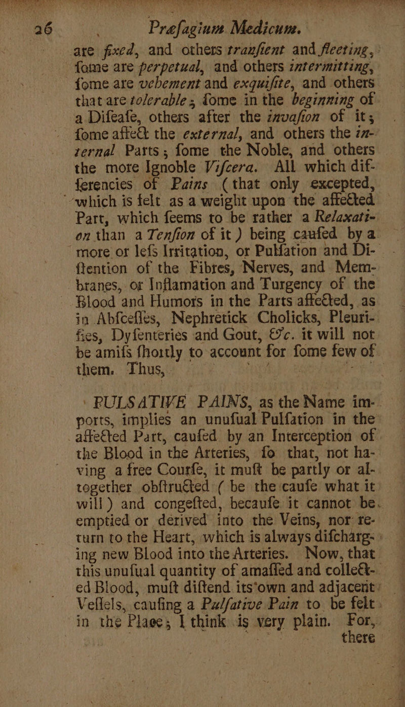 are fixed, and others tranfient and fleeting, : fame are perpetual, and others intermitting, {ome are ucbement and exquifite, and others. that are tolerable; {ome in the beginning of a Difeafe, others after the invafion of it; - fome affe&amp; the externa/, and others the za- ternal Parts; fome the Noble, and others the more Ignoble Vifcera. All which dif- ferencies of Pains (that only excepted, which is felt as a weight upon the affected — Part, which feems to be rather a Relaxati- onthan a Tenfion of it) being caufed bya ~ “more or lefS Irritation, or PuHation and Di- - ftention of the Fibres, Nerves, and Mem- branes, or Inflamation and Turgency of the Blood and Humors in the Parts affefted, as in Abfcefles, Nephretick Cholicks, Pleuri-. fies, Dyfenteries and Gout, €c. it will not. be amifs fhoitly to account for fome few of them. Dhussey aie Ap a eet ess: ' PULSATIVE PAINS, as the Name im- ports, implies an unufual Pulfation in the _affeéted Part, caufed by an Interception of the Blood in the Arteries, fo that, not ha-- ving a free Courfe, it muft be partly or al- together obftrutted ( be the caufe what it will) and congefted, becaufe it cannot be. emptied or derived into the Veins, nor: re- turn to the Heart, which is always difcharg: » ing new Blood into the Arteries. Now, that this unufual quantity of amafied and colle&amp;-. ed Blood, muft diftend its‘own and adjacent: _ Vellels, caufing a Pz/fative Pain to be felt. — in the Plage; I think is very plain. ia | | a Saree ce boda: a Be hn lg aa AS ee” oe Be Pees b “eink a . ae wi. &amp; oi fed = Ba .. * bh a Tia AN 2% k VN SPRL os? Tl ee ee On Ay ee ee Ona ¥ ee ee a ee eee b