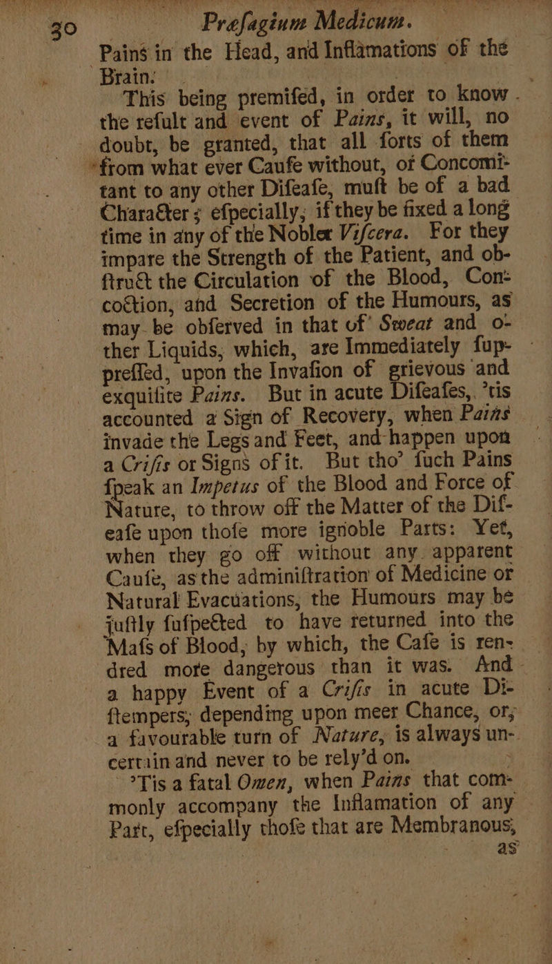Brain. | 3 This being premifed, in order to know - the refult and event of Pains, it will, no doubt, be granted, that all forts of them tant to any other Difeafe, muft be of a bad Chara&amp;ter ¢ efpecially,; if they be fixed a long time in any of the Noblet Vifcera. For they impare the Strength of the Patient, and ob- ftru&amp;t the Circulation of the Blood, Con- coétion, and Secretion of the Humours, as maybe obferved in that of’ Sweat and o- ther Liquids; which, are Immediately fup- - preffled, upon the Invafion of grievous and exquilite Paizs. But in acute Difeafes, ‘tis invade the Legs and Feet, and - happen upon a Crifis or Signs of it. But tho’ fuch Pains {peak an Impetus of the Blood and Force of Nature, to throw off the Matter of the Dif- eafe upon thofe more ignoble Parts: Yet, when they go off without any. apparent Caufe, asthe adminiftration of Medicine or Natural Evacuations, the Humours may be juftly fufpe€ted to have returned into the Mafs of Blood, by which, the Cafe is ren: — dred more dangerous than it was. And - a happy Event of a Crifis in acute Di ftempers; depending upon meer Chance, or; a favourable turn of Nature, is always un- certain and never to be rely’d on. Tis a fatal Owen, when Paras that com: Part, efpecially thofe that are Membranous, | . as
