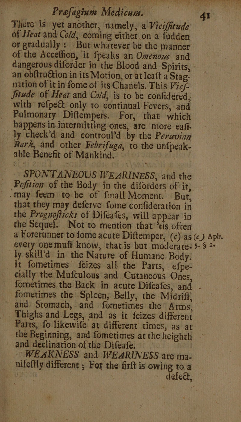 = ee &amp; ys hte a _ Prafagium Medicum. 41 There’ is yet another, namely, a Vicifftude of Heat and Cold, coming either on a fudden or gradually: But whatever be the manner of the Acceflion, it fpeaks an Omenows and dangerous diforder in the Blood and Spirits, an obftruction in its Motion, or at leaft a Stag- nation of it in fome of its Chanels. This Vic/- Jitude of Heat and Cold, is to be confidered, with refpe&amp;t only to continual Fevers, and Pulmonary Diftempers. For, that which happens in intermitting ones, are more eafi- ~ dy check’d and controul’d by the Peruvian _ Bark, and other Febrifuga, to the unfpeak- able Benefit of Mankind. ~ Rak _ SPONTANEOUS WEARINESS, and the Pofition of the Body in the diforders of it, -may feem to be of fmall Moment. But, that they may deferve fome confideration in the Prognofticks of Difeafes, will appear in the Sequel. Not to mention that ’tis often a Forerunner to fome acute Diftemper, (¢) as (c) Aph. every oné muft know, thatis but moderate: 5: $ 2 by skill’d in the Nature of Humane Body. it fometimes {izes all the Parts, efpe- cially the Mufculous and Cutaneous Ones, fometimes the Back in acute Difeafes, and - fometimes the Spleen, Belly, the Midriff — ~ and Stomach, and fometimes the Arms, Thighs and Legs, and as it feizes different Parts, fo likewife at different times, as at the Beginning, ‘and fometimes atthe heighth - and declination of the Difeafe. i WEAKNESS and WEARINESS are ma- nifeftly different ; For the firft is owing to a eon cee Sine — defect, —