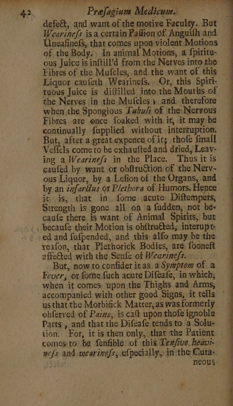 ie ’ rn UneafinefS,, that comes upon violent Motions of the Body. In animal Motions, a {piritu- ous Juice is inftill’?d from the Nerves into the Liquor caufeth Wearinefs. Or, this Spiti- tuous Juice is diftilled into the Mouths of the Nerves \in the Mufcles :.and, therefore when the Spongious Tubu/i of the: Nervous. Fibres are ence foaked with it, it may be continually fupplied without interruption. But, after a great expence of it; thofe fmall caufed by want or obftruction of the Nerv- ous Liquor, by a Lefion of the Organs, and it is, that in fome acute Diftemperts, caufe there is want of Animal Spirits, but ed and fufpended, and this: alfo may be the veafon, that Plethorick Bodies, aré, fooneft affected with the Senfe of Wearinefs. _ But, now to confider itas a Symptom of a Fever, or fomne fuch acute Difeafe, in which, when ‘it comes, upon the Thighs and Arms, us that the Morbifick Matter, as wasformerly - obferved of Pains, is caft upon thofe ignoble Parts , and that the Difeafe tends to a Solu- tion. For, it is then only, that the Patient comesito be fenfible of this Tea/ive. heavi- wefs and weariness, efpecially, in the Cuta- se lt aS De eee. a See id a ee ee ee ee eh ee I eT ee OIE ST Le ee &amp; : ? a Se eS eee a See