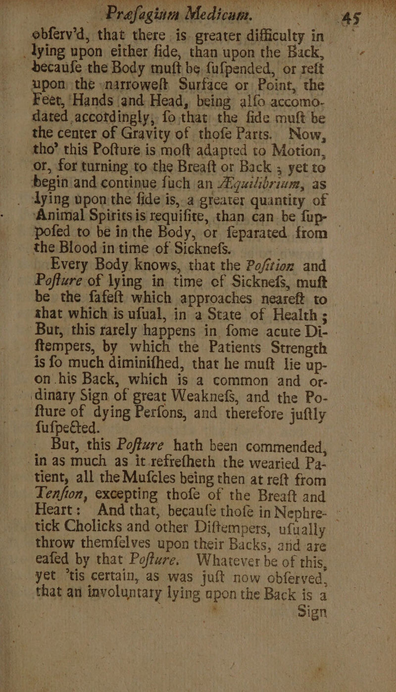 _lying upon either fide, than upon the Back, dbecaufe the Body muft be fufpended, or reft upon the -narroweft Surface or Point, the Feet, ‘Hands and Head, being alfo accomo- the center of Gravity of thofe Parts. Now, tho’ this Pofture is moft adapted to Motion, or, for turning to.the Breaft or Back ; yet to begin and continue fuch an Aiguilibrium, as . ‘dying upon the fide is, a greater quantity of Animal Spiritsis requifite, than can be fup- the Blood in time of Sicknefs. _ : Every Body Knows, that the Pofition and Pofture of lying in time cf Sicknefs, muft be the fafeft which approaches neareft to shat which is ufual, in a State of Health ; ftempets, by which the Patients Strength is fo much diminifhed, that he muft lie up- on his Back, which is a common and or- ’ dinary Sign of great WeaknefS, and the Po- ~ fture of dying Perfons, and therefore juftly fufpected. But, this Poffure hath been commended, in as much as it.refrefheth the wearied Pa- tient, all the Mufcles being then at reft from Tenfion, excepting thofe of the Breaft and tick Cholicks and other Diftempers, ufually throw themfelves upon their Backs, and are ealed by that Poffure. Whatever be of this, yet “tis certain, as was juft now obferved, _ that an involuntary lying opon the Back is a : ‘ Sign